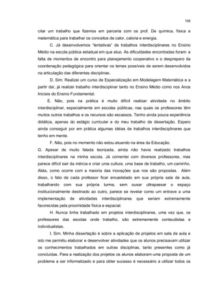 106


citar um trabalho que fizemos em parceria com os prof. De química, física e
matemática para trabalhar os conceitos de calor, caloria e energia.
       C. Já desenvolvemos “tentativas” de trabalhos interdisciplinares no Ensino
Médio na escola pública estadual em que atuo. As dificuldades encontradas foram: a
falta de momentos de encontro para planejamento cooperativo e o despreparo da
coordenação pedagógica para orientar os temas possíveis de serem desenvolvidos
na articulação das diferentes disciplinas.
       D. Sim. Realizei um curso de Especialização em Modelagem Matemática e a
partir daí, já realizei trabalho interdisciplinar tanto no Ensino Médio como nos Anos
Iniciais do Ensino Fundamental.
     E. Não, pois na prática é muito difícil realizar atividade no âmbito
interdisciplinar, especialmente em escolas públicas, nas quais os professores têm
muitos outros trabalhos e os recursos são escassos. Tenho ainda pouca experiência
didática, apenas do estágio curricular e do meu trabalho de dissertação. Espero
ainda conseguir por em prática algumas idéias de trabalhos interdisciplinares que
tenho em mente.
       F. Não, pois no momento não estou atuando na área da Educação.
G. Apesar de muito falada teorizada, ainda não havia realizado trabalhos
interdisciplinares na minha escola. Já comentei com diversos professores, mas
parece difícil sair da inércia e criar uma cultura, uma base de trabalho, um caminho.
Aliás, como ocorre com a maioria das inovações que nos são propostas. Além
disso, o fato de cada professor ficar encastelado em sua própria sala de aula,
trabalhando    com      sua   própria    turma,   sem    ousar     ultrapassar   o   espaço
institucionalmente destinado ao outro, parece se revelar como um entrave a uma
implementação      de    atividades     interdisciplinares   que   seriam    extremamente
favorecidas pela proximidade física e espacial.
       H. Nunca tinha trabalhado em projetos interdisciplinares, uma vez que, os
professores das escolas onde trabalho, são extremamente conteudistas e
individualistas.
       I. Sim. Minha dissertação é sobre a aplicação de projetos em sala de aula e
isto me permitiu elaborar e desenvolver atividades que os alunos precisavam utilizar
os conhecimentos trabalhados em outras disciplinas, tanto presentes como já
concluídas. Para a realização dos projetos os alunos elaboram uma proposta de um
problema a ser informatizado e para obter sucesso é necessário a utilizar todos os
 