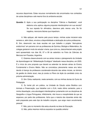 107


recursos disponíveis. Estes recursos normalmente são encontrados nos conteúdos
de outras disciplinas e até mesmo fora do ambiente escolar.


Questão 3: Após a sua participação na disciplina “Ciência e Realidade”, você
             elaborou e/ou aplicou alguma proposta interdisciplinar em sua escola?
             Se sua reposta for afirmativa, descreva pelo menos uma. Se for
             negativa, mencione fatores que impediram.


      A. Não apliquei, até mesmo pelo pouco tempo, minhas aulas iniciaram esta
semana e, além disso, envolve a disponibilidade e dedicação de outros professores.
B. Sim, desenvolvi nas duas escolas em que trabalho o projeto “disrruptores
endócrinos” em parceria com as professoras de Química, Biologia e Matemática. As
colegas gostaram muito de estudar o tema, que como eu, desconheciam este projeto
será apresentado nos dias 06, 07 e 08 de setembro na Feira de Ciências do
Mercosul em Posadas, Argentina.
      C. Estamos desenvolvendo com as séries iniciais o planejamento da Unidade
de Aprendizagem de “Alfabetização Ecológica” idealizado nessa disciplina, em 2005.
É o início de uma proposta que deverá se estender às demais séries do Ensino
Fundamental e Ensino Médio. Não se concretizou plenamente nesse ano letivo
devido à licença da professora coordenador-docente das séries iniciais, ao término
de gestão do diretor atual, mas já consta no Plano de Ação do candidato único da
próxima administração.
      D. Sim. Estou realizando, neste semestre, com as minhas alunas do Curso de
Pedagogia.
      E. Eu tentei pôr em prática, na Unidade de Estudo sobre Bioética com
Animais e Preservação, que trabalhei com o EJA, neste último semestre, para a
minha dissertação, uma abordagem interdisciplinar juntamente com as disciplinas de
Geografia e Língua Portuguesa, infelizmente, não houve a receptividade de que se
esperava, por parte dos professores. Acho que a maioria dos docentes ainda não
está preparada para este tipo de trabalho conjunto, que exige maior envolvimento
pessoal.
      F. Não, pois no momento não estou atuando na área da Educação.
      G. Não, pelos mesmos motivos expostos na questão anterior
 