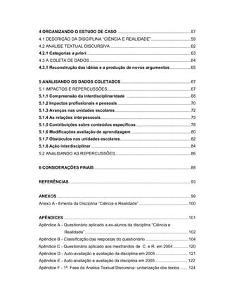 9

4 ORGANIZANDO O ESTUDO DE CASO ...............................................................57
4.1 DESCRIÇÃO DA DISCIPLINA “CIÊNCIA E REALIDADE”..................................59
4.2 ANÁLISE TEXTUAL DISCURSIVA .....................................................................62
4.2.1 Categorias a priori..........................................................................................63
4.3 A COLETA DE DADOS .......................................................................................64
4.3.1 Reconstrução das idéias e a produção de novos argumentos..................65


5 ANALISANDO OS DADOS COLETADOS ............................................................67
5.1 IMPACTOS E REPERCUSSÕES........................................................................67
5.1.1 Compreensão da interdisciplinaridade .......................................................68
5.1.2 Impactos profissionais e pessoais ...............................................................70
5.1.3 Avanços nas unidades escolares .................................................................72
5.1.4 As relações interpessoais .............................................................................75
5.1.5 Contribuições sobre conteúdos específicos ...............................................78
5.1.6 Modificações avaliação de aprendizagem ...................................................80
5.1.7 Obstáculos nas unidades escolares.............................................................82
5.1.8 Ação interdisciplinar......................................................................................84
5.2 ANALISANDO AS REPERCUSSÕES.................................................................86


6 CONSIDERAÇÕES FINAIS ...................................................................................88


REFERÊNCIAS.........................................................................................................93


ANEXOS ...................................................................................................................99
Anexo A - Ementa da Disciplina “Ciência e Realidade”...........................................100


APÊNDICES ...........................................................................................................101
Apêndice A - Questionário aplicado a ex-alunos da disciplina “Ciência e
                    Realidade” .........................................................................................102
Apêndice B - Classificação das respostas do questionário .....................................104
Apêndice C - Questionário aplicado aos mestrandos de C. e R. em 2004 .............120
Apêndice D - Auto-avaliação e avaliação da disciplina em 2005 ............................121
Apêndice E - Auto-avaliação e avaliação da disciplina em 2005 ........................... 122
Apêndice F - 1ª. Fase da Analise Textual Discursiva: unitarização dos textos ...... 124
 