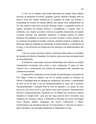 108


       H. Sim, fiz um trabalho sobre fontes alternativas de energia. Esse trabalho
envolveu as disciplinas de história, geografia, química, filosofia e biologia, além da
física é claro. Em história trabalhou-se as questões de poder que levaram a
humanidade em investir em energia elétrica, não apenas como abastecimento de
luz, mas também como forma de poder (energia nuclear). A geografia mostrou as
regiões favoráveis às energias térmicas e hidroelétricas, o impacto sobre os
ambientes e etc. Quanto à química, viram-se as questões relacionadas às reações
nucleares ocorridas com elementos radioativos. A biologia abordou os efeitos
biológicos das radiações na natureza e nos seres humanos. A física envolveu com
os processos de geração de energia, consumo, aspectos positivos e negativos dos
diferentes meios de obtenção de eletricidade. A filosofia destacou a importância de
se fazer o uso consciente da energia para fins pacíficos e de desenvolvimento das
nações.
       I. Sim. Em quatro momentos distintos, todos eles relacionados com trabalhos
da disciplina de Ciência e Realidade. No entanto, penso que duas atividades foram
as mais gratificantes.
       A primeira foi a aprovação da Escola Alcides Maya para elaborar um projeto
interdisciplinar envolvendo três turmas e cinco professores. O apoio foi total,
inclusive com a remuneração dos horários de planejamento das atividades dos
professores envolvidos.
       A segunda foi a realização de uma Unidade de Aprendizagem na disciplina do
Prof. Régis. A idéia era elaborar uma UA no modelo proposto na disciplina de
Ciência e Realidade para ser utilizada por professores. No entanto, a possibilidade
de levar ao pé da letra o uso de interdisciplinaridade foi maior que a proposta.
Conseqüentemente o resultado final foi uma UA aplicada a um grupo de cinco
alunos de uma turma de 25 o qual utilizou como tema motivador “Sensoreamento
Remoto e Geoprocessamento, resultando em um software que visualizava imagens
baixadas no Google Earth”, para que isto fosse possível foram envolvidas duas
disciplinas do mestrado: Ciência e Realidade e Aplicação de Novas Tecnologias
Como      Recurso   Didático   Pedagógico   No    Ensino   Fundamental     e   Médio.
Conhecimentos das disciplinas técnicas de Programação C, Estrutura de dados e
Banco de Dados e de conteúdos trabalhados em Matemática e Física.
 