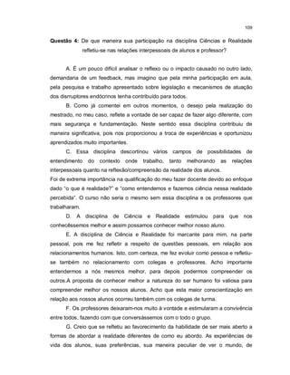 109

Questão 4: De que maneira sua participação na disciplina Ciências e Realidade
               refletiu-se nas relações interpessoais de alunos e professor?


      A. É um pouco difícil analisar o reflexo ou o impacto causado no outro lado,
demandaria de um feedback, mas imagino que pela minha participação em aula,
pela pesquisa e trabalho apresentado sobre legislação e mecanismos de atuação
dos disrruptores endócrinos tenha contribuído para todos.
      B. Como já comentei em outros momentos, o desejo pela realização do
mestrado, no meu caso, reflete a vontade de ser capaz de fazer algo diferente, com
mais segurança e fundamentação. Neste sentido essa disciplina contribuiu de
maneira significativa, pois nos proporcionou a troca de experiências e oportunizou
aprendizados muito importantes.
      C. Essa disciplina descortinou vários campos de possibilidades de
entendimento     do   contexto   onde   trabalho,   tanto   melhorando   as    relações
interpessoais quanto na reflexão/compreensão da realidade dos alunos.
Foi de extrema importância na qualificação do meu fazer docente devido ao enfoque
dado “o que é realidade?” e “como entendemos e fazemos ciência nessa realidade
percebida”. O curso não seria o mesmo sem essa disciplina e os professores que
trabalharam.
      D. A disciplina       de Ciência e      Realidade estimulou para que nos
conhecêssemos melhor e assim possamos conhecer melhor nosso aluno.
      E. A disciplina de Ciência e Realidade foi marcante para mim, na parte
pessoal, pois me fez refletir a respeito de questões pessoais, em relação aos
relacionamentos humanos. Isto, com certeza, me fez evoluir como pessoa e refletiu-
se também no relacionamento com colegas e professores. Acho importante
entendermos a nós mesmos melhor, para depois podermos compreender os
outros.A proposta de conhecer melhor a natureza do ser humano foi valiosa para
compreender melhor os nossos alunos. Acho que esta maior conscientização em
relação aos nossos alunos ocorreu também com os colegas de turma.
      F. Os professores deixaram-nos muito à vontade e estimularam a convivência
entre todos, fazendo com que conversássemos com o todo o grupo.
      G. Creio que se refletiu ao favorecimento da habilidade de ser mais aberto a
formas de abordar a realidade diferentes de como eu abordo. As experiências de
vida dos alunos, suas preferências, sua maneira peculiar de ver o mundo, de
 