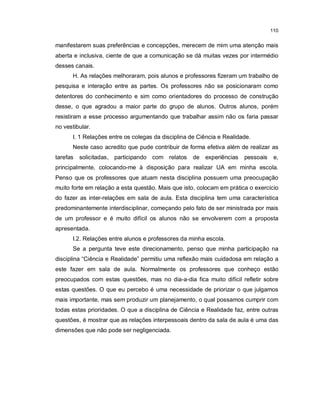 110


manifestarem suas preferências e concepções, merecem de mim uma atenção mais
aberta e inclusiva, ciente de que a comunicação se dá muitas vezes por intermédio
desses canais.
      H. As relações melhoraram, pois alunos e professores fizeram um trabalho de
pesquisa e interação entre as partes. Os professores não se posicionaram como
detentores do conhecimento e sim como orientadores do processo de construção
desse, o que agradou a maior parte do grupo de alunos. Outros alunos, porém
resistiram a esse processo argumentando que trabalhar assim não os faria passar
no vestibular.
      I. 1 Relações entre os colegas da disciplina de Ciência e Realidade.
      Neste caso acredito que pude contribuir de forma efetiva além de realizar as
tarefas   solicitadas, participando com relatos    de experiências     pessoais    e,
principalmente, colocando-me à disposição para realizar UA em minha escola.
Penso que os professores que atuam nesta disciplina possuem uma preocupação
muito forte em relação a esta questão. Mais que isto, colocam em prática o exercício
do fazer as inter-relações em sala de aula. Esta disciplina tem uma característica
predominantemente interdisciplinar, começando pelo fato de ser ministrada por mais
de um professor e é muito difícil os alunos não se envolverem com a proposta
apresentada.
      I.2. Relações entre alunos e professores da minha escola.
      Se a pergunta teve este direcionamento, penso que minha participação na
disciplina “Ciência e Realidade” permitiu uma reflexão mais cuidadosa em relação a
este fazer em sala de aula. Normalmente os professores que conheço estão
preocupados com estas questões, mas no dia-a-dia fica muito difícil refletir sobre
estas questões. O que eu percebo é uma necessidade de priorizar o que julgamos
mais importante, mas sem produzir um planejamento, o qual possamos cumprir com
todas estas prioridades. O que a disciplina de Ciência e Realidade faz, entre outras
questões, é mostrar que as relações interpessoais dentro da sala de aula é uma das
dimensões que não pode ser negligenciada.
 