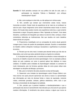 111

Questão 5: Você percebeu avanços em sua prática de sala de aula, após a
             participação na disciplina “Ciência e Realidade”, com enfoque
             interdisciplinar? Quais?


      A. Não, como expliquei no item três, eu não apliquei em minhas aulas.
      B. Sim, acredito que sempre que vivenciamos coisas novas, nossos
horizontes se abrem. Gostei muito da experiência de ter mais de um professor na
sala de aula e fiquei imaginando como seriam importantes essas trocas no ensino
básico. Em função disso acabei vivendo uma experiência muito boa, a qual comento
brevemente a seguir: Enquanto passava o filme “Agressão ao Homem”, fruto desta
disciplina, a professora de Geografia que estava na sala de vídeo, começou a fazer
comentários referentes as multinacionais, fato que resultou em outro trabalhos
desenvolvido em conjunto.
      C. Proporcionou insatisfação com as concepções de ensino atuais gerando
coragem para a busca de quebra de paradigmas pessoais. Suscitou a necessidade
do trabalho coletivo almejando mudanças necessárias e significativas no processo
de ensino.
      D. Percebi que me sinto mais à vontade para abordar temas que não são da
Matemática, sem achar que estou perdendo tempo ou fugindo do conteúdo.
     E. A disciplina teve grande valor, no sentido de aumentar a nossa motivação na
busca de um trabalho conjunto de ensino-aprendizagem. Com os exemplos práticos
dados em aula, pudemos ver como é possível aplicar tais didáticas no nosso
cotidiano. O trabalho sobre Unidades de Aprendizagem realizado no semestre foi
muito interessante, pois me forneceu grandes idéias de como posso utilizar esta
abordagem na disciplina de Biologia, que leciono.
      F. Não, pois no momento não estou atuando na área da Educação.
      G. Desenvolvi uma Unidade de Aprendizagem sobre Choque Elétrico com
meus alunos nos quais procurei oportunizar aos alunos a busca e a apresentação
das informações por meio de diversas fontes e meios de expressão, incluindo
vídeos, entrevistas gravadas, cartazes, gráficos estatísticos, enfim, tudo o que
favoreça a diversidade de abordagens da realidade.
      H. Sim, percebi que é possível trabalhar a interdisciplinaridade e que a
participação dos alunos é sensivelmente mais elevada que uma aula em que apenas
recebem informações. O rendimento dos alunos cresceu e alguns que nunca se
 