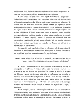 112


envolviam em nada, passaram a ter uma participação mais efetiva no processo. E é
claro que a motivação do professor para trabalhar assim, aumenta.
      I. Com certeza. Talvez o avanço mais importante tenha sido o de perceber a
necessidade real do planejamento bem estruturado quando se está pensando em
atividades interdisciplinares. Eu vinha há muito tempo buscando este viés dentro da
sala de aula, mas com muita dificuldade. Percebi também que é possível realizar
atividades interdisciplinares trabalhando apenas com minhas disciplinas, embora isto
não seja a situação ideal. Embora, para mim, sempre houve uma preocupação com
estudos relacionados à ciência, como fazer ciência e também o que é realidade,
como percebemos a realidade, estudar e debater estas questões de forma mais
acadêmica e menos empírica, propor e participar de atividades com um
compromisso mais científico foi mais que gratificante, pois me permitiu entrar em
contato com autores importantes nas questões da filosofia da ciência e na
epistemologia do conhecimento.
      Uma questão muito significativa foi ver os colegas em sala de aula debatendo
o conceito de realidade sob a ótica do aluno, sob o ponto de vista da sala de aula,
sob a realidade social que é vivenciada por nós cada dia de aula.


Questão 6: Que contribuições a proposta da disciplina “Ciência e Realidade” trouxe
             para o desenvolvimento dos conteúdos específicos em sala de aula?


      A. Muitas contribuições por ter participado de uma disciplina em que foi
empregada a metodologia de interdisciplinaridade, no entanto serviram como
experiência, pois em reuniões das quais participei tratando do assunto, a proposta
era diferente, haveria uma troca de aula entre os professores, por exemplo, eu
mostraria como a informática está presente no direito e como poderia contribuir e o
professor de direito, ministraria uma aula para a minha turma de informática,
mostrando ou abordando as leis que a informática tem que levar em conta, como por
exemplo, as conseqüências do uso de softwares não legalizados, o sigilo, a
sociedade.
      Nesta disciplina, vi que a interdisciplinaridade tem que ser elaborada em
conjunto e ministrada pelos professores envolvidos, isto enriquece a aula, deixa mais
dinâmica, prende a atenção do aluno, a soma de conhecimentos e experiências dos
professores é muito maior, a intervenção é na hora. No exemplo que dei, eu
 