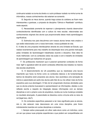 113


continuaria isolado na turma de direito e o outro professor isolado na minha turma de
informática, nossos conhecimentos não estariam se somando.
       B. Segundo os meus alunos, quando trago coisas do cotidiano as ficam mais
interessantes e gostosas, a proposta da disciplina “Ciência e Realidade” contribuiu
neste aspecto.
       C. Necessidade premente de repensar o planejamento visando desenvolver
conteúdos/teorias identificadas com a cultura do meio escolar, relacionadas aos
conhecimentos originais dos alunos que proporcionarão desse modo aprendizagens
significativas.
       D. Estimulou-nos para discutirmos com nossos alunos temas mais amplos e
que estão relacionados com o nosso bem-estar, nossa qualidade de vida.
E. A idéia de uma proposta interdisciplinar através de uma Unidade ed Estudo, que
realizei recentemente para meu trabalho de dissertação teve uma grande motivação
pelas Unidades de Aprendizagem trabalhadas durante a disciplina. Esta idéia foi
muito melhorada com os conteúdos vistos nas aulas e com o trabalho de Unidades
de aprendizagem que realizamos em grupos.
     F. Os professores mostraram que é possível apresentar conteúdos de forma
mais ‘light’ e agradável além de serem conteúdos diferentes dos tratados na maioria
das escolas atualmente.
       G. O desenvolvimento da UA possibilitou que eu resolvesse uma lacuna
importante que havia na forma como os conteúdos básicos e de fundamentação
teórica da disciplina eram propostos aos alunos. Isso acarretava uma sensação de
inércia e passividade por parte dos alunos pelo fato de eu me utilizar mais da forma
expositiva para sua abordagem. O fato de ter programado diversas atividades para
que os alunos próprios buscassem e apresentassem as informações, aliadas a uma
reflexão escrita a respeito da integração dessas informações com as demais
disciplinas e com o próprio curso de arquitetura, revelou-se numa mudança completa
no resultado alcançado. A passividade se dissolveu como a bruma ante os raios do
sol (legal isso, não?).
       H. Os conteúdos específicos passaram a ter mais significado para os alunos,
isto é, não estavam mais desconexos em uma única disciplina, pois foram
indiretamente inseridos em outras disciplinas e contextos.
       I. Sempre estive preocupado em olhar cada aluno como um indivíduo, como
um ser que possui suas próprias experiências e que podem ser compartilhadas em
 