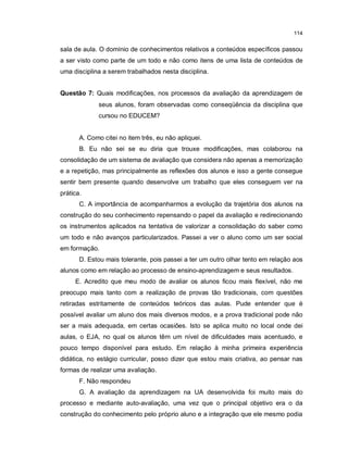 114


sala de aula. O domínio de conhecimentos relativos a conteúdos específicos passou
a ser visto como parte de um todo e não como itens de uma lista de conteúdos de
uma disciplina a serem trabalhados nesta disciplina.


Questão 7: Quais modificações, nos processos da avaliação da aprendizagem de
              seus alunos, foram observadas como conseqüência da disciplina que
              cursou no EDUCEM?


       A. Como citei no item três, eu não apliquei.
       B. Eu não sei se eu diria que trouxe modificações, mas colaborou na
consolidação de um sistema de avaliação que considera não apenas a memorização
e a repetição, mas principalmente as reflexões dos alunos e isso a gente consegue
sentir bem presente quando desenvolve um trabalho que eles conseguem ver na
prática.
       C. A importância de acompanharmos a evolução da trajetória dos alunos na
construção do seu conhecimento repensando o papel da avaliação e redirecionando
os instrumentos aplicados na tentativa de valorizar a consolidação do saber como
um todo e não avanços particularizados. Passei a ver o aluno como um ser social
em formação.
       D. Estou mais tolerante, pois passei a ter um outro olhar tento em relação aos
alunos como em relação ao processo de ensino-aprendizagem e seus resultados.
     E. Acredito que meu modo de avaliar os alunos ficou mais flexível, não me
preocupo mais tanto com a realização de provas tão tradicionais, com questões
retiradas estritamente de conteúdos teóricos das aulas. Pude entender que é
possível avaliar um aluno dos mais diversos modos, e a prova tradicional pode não
ser a mais adequada, em certas ocasiões. Isto se aplica muito no local onde dei
aulas, o EJA, no qual os alunos têm um nível de dificuldades mais acentuado, e
pouco tempo disponível para estudo. Em relação à minha primeira experiência
didática, no estágio curricular, posso dizer que estou mais criativa, ao pensar nas
formas de realizar uma avaliação.
       F. Não respondeu
       G. A avaliação da aprendizagem na UA desenvolvida foi muito mais do
processo e mediante auto-avaliação, uma vez que o principal objetivo era o da
construção do conhecimento pelo próprio aluno e a integração que ele mesmo podia
 