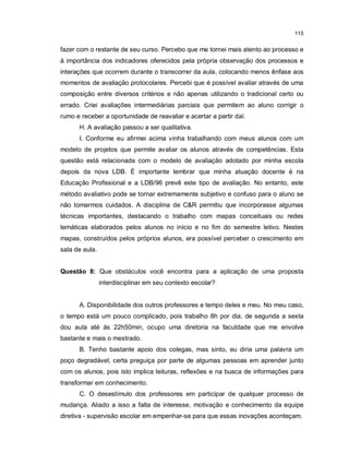 115


fazer com o restante de seu curso. Percebo que me tornei mais atento ao processo e
à importância dos indicadores oferecidos pela própria observação dos processos e
interações que ocorrem durante o transcorrer da aula, colocando menos ênfase aos
momentos de avaliação protocolares. Percebi que é possível avaliar através de uma
composição entre diversos critérios e não apenas utilizando o tradicional certo ou
errado. Criei avaliações intermediárias parciais que permitem ao aluno corrigir o
rumo e receber a oportunidade de reavaliar e acertar a partir daí.
      H. A avaliação passou a ser qualitativa.
      I. Conforme eu afirmei acima vinha trabalhando com meus alunos com um
modelo de projetos que permite avaliar os alunos através de competências. Esta
questão está relacionada com o modelo de avaliação adotado por minha escola
depois da nova LDB. É importante lembrar que minha atuação docente é na
Educação Profissional e a LDB/96 prevê este tipo de avaliação. No entanto, este
método avaliativo pode se tornar extremamente subjetivo e confuso para o aluno se
não tomarmos cuidados. A disciplina de C&R permitiu que incorporasse algumas
técnicas importantes, destacando o trabalho com mapas conceituais ou redes
temáticas elaborados pelos alunos no início e no fim do semestre letivo. Nestes
mapas, construídos pelos próprios alunos, era possível perceber o crescimento em
sala de aula.


Questão 8: Que obstáculos você encontra para a aplicação de uma proposta
                interdisciplinar em seu contexto escolar?


      A. Disponibilidade dos outros professores e tempo deles e meu. No meu caso,
o tempo está um pouco complicado, pois trabalho 8h por dia, de segunda a sexta
dou aula até às 22h50min, ocupo uma diretoria na faculdade que me envolve
bastante e mais o mestrado.
      B. Tenho bastante apoio dos colegas, mas sinto, eu diria uma palavra um
poço degradável, certa preguiça por parte de algumas pessoas em aprender junto
com os alunos, pois isto implica leituras, reflexões e na busca de informações para
transformar em conhecimento.
      C. O desestímulo dos professores em participar de qualquer processo de
mudança. Aliado a isso a falta de interesse, motivação e conhecimento da equipe
diretiva - supervisão escolar em empenhar-se para que essas inovações aconteçam.
 