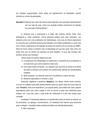 117


em modelos segmentados, tanto antes de ingressarmos na faculdade, quanto
durante os cursos de graduação.


Questão 9: Mesmo que você não tenha ainda aplicado uma proposta interdisciplinar
             em sua sala de aula, como sua atuação poderia orientar-se na direção
             de uma ação interdisciplinar?


      A. Entendo que o importante é a ação, não adianta pensar muito, ficar
planejando e nada acontecer. Como proposta prática para este semestre, vou
elaborar junto com uma professora de metodologia, uma aula de Excel explorando
os recursos que a planilha oferece para trabalhar com dados estatísticos e outra aula
com o Word, explorando a formatação de textos de acordo com as normas da ABNT.
Será um início, talvez o primeiro caso na faculdade em que dou aula, mas como me
disse uma vez um diretor da empresa na qual trabalho; “O que não começa não
termina, temos que começar”.
      Vamos fazer em quatro etapas que são:
      1) A professora de metodologia vai selecionar o conteúdo da sua disciplina e
            os exercícios que vamos explorar nesta aula;
      2) Com base nesse conteúdo, vou adequar aos recursos do Excel e do Word
            de modo a mostrar como podem ser usados para atender as necessidades
            exigidas;
      3) Após preparar, vou discutir junto com a professora o plano de aula;
      4) Reservar laboratório e ministrar a aula.
      Aspectos negativos e positivos: Negativo, vou deixar minha turma sozinha,
vou dar um trabalho para eles desenvolverem para eu poder estar em outra sala de
aula. Positivo, será uma experiência, um projeto piloto, que poderá dar certo, estarei
aprendendo junto com outro colega e com os alunos e será uma referência para
análise, ver o que deu certo, o que pode ser melhorado e o que deu errado para
correção.
      Avaliação: É importante elaborar um questionário para ouvirmos os alunos, se
foi proveitoso, se agregou conhecimento, um feedback até mesmo para levarmos
para a direção o resultado desta modesta tentativa de interdisciplinaridade.
      B. Não respondeu.
 