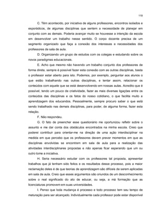 118


       C. Têm acontecido, por iniciativa de alguns professores, encontros isolados e
esporádicos, de algumas disciplinas que sentem a necessidade de planejar em
conjunto com as demais. Poderia avançar muito se houvesse a intenção da escola
em desenvolver um trabalho nesse sentido. O corpo docente precisa de um
segmento organizado que faça a conexão dos interesses e necessidades dos
professores de sala de aula.
       D. Organizando um grupo de estudos com os colegas e estudando sobre os
novos paradigmas educacionais.
       E. Acho que mesmo não havendo um trabalho conjunto dos professores de
forma direta, sempre é possível fazer esta conexão com as outras disciplinas, basta
o professor estar aberto para isto. Podemos, por exemplo, perguntar aos alunos o
que estão trabalhando nas outras disciplinas, e tentar assim, relacionar os
conteúdos com aquele que se está desenvolvendo em nossas aulas. Acredito que é
possível, tendo um pouco de criatividade, fazer as mais diversas ligações entre os
conteúdos das disciplinas e os fatos do nosso cotidiano, o que facilita muito a
aprendizagem dos educandos. Pessoalmente, sempre procuro saber o que está
sendo trabalhado nas demais disciplinas, para poder, de alguma forma, fazer esta
relação.
       F. Não respondeu.
       G. O fato de preencher esse questionário me oportunizou refletir sobre o
assunto e me dar conta dos obstáculos encontrados na minha escola. Creio que
poderei contribuir para orientar-me na direção de uma ação interdisciplinar na
medida em que percebo que os professores devem prever momentos em que as
disciplinas envolvidas se encontrem em sala de aula para a realização das
atividades interdisciplinares propostas e não apenas ficar esperando que um ou
outro tome a iniciativa.
       H. Seria necessário estudar com os professores tal proposta, apresentar
trabalhos que já tenham sido feitos e os resultados desse processo, pois a maior
reclamação deles é de que teorias de aprendizagem são difíceis de serem aplicadas
em sala de aula. Creio que esses argumentos são oriundos de um desconhecimento
sobre o real significado do ato de educar, ou seja, a má formação que as
licenciaturas promovem em suas universidades.
       I. Penso que toda mudança é processo e todo processo tem seu tempo de
maturação para ser alcançado. Individualmente cada professor pode estar disponível
 