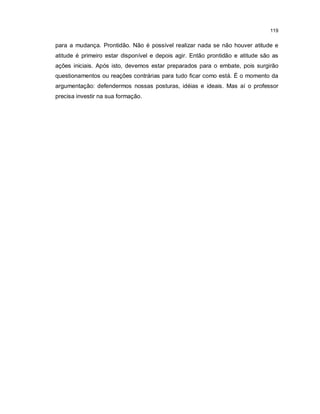 119


para a mudança. Prontidão. Não é possível realizar nada se não houver atitude e
atitude é primeiro estar disponível e depois agir. Então prontidão e atitude são as
ações iniciais. Após isto, devemos estar preparados para o embate, pois surgirão
questionamentos ou reações contrárias para tudo ficar como está. É o momento da
argumentação: defendermos nossas posturas, idéias e ideais. Mas aí o professor
precisa investir na sua formação.
 