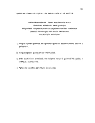 120


Apêndice C - Questionário aplicado aos mestrandos de C. e R. em 2004




                   Pontifícia Universidade Católica do Rio Grande do Sul
                        Pró-Reitoria de Pesquisa e Pós-graduação
       Programa de Pós-graduação em Educação em Ciências e Matemática
                    Mestrado em educação em Ciências e Matemática
                                Auto-avaliação da disciplina




1) Indique aspectos positivos da experiência para seu desenvolvimento pessoal e
   profissional.


2) Indique aspectos que devem ser reformulados.


3) Entre as atividades oferecidas pela disciplina, indique a que mais lhe agradou e
   justifique a sua resposta.


4) Apresente sugestões para futuras experiências.
 