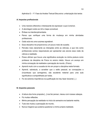 122


       Apêndice E – 1ª. Fase da Analise Textual Discursiva: unitarização dos textos


A. Impactos profissionais


      Uma maneira diferente e interessante de expressar o que é ensinar.
      A abordagem sobre as UA e mapa conceitual.
      Ênfase na interdisciplinaridade.
      Penso que verifiquei uma forma de mudança em minha atividades
       profissionais.
      Cada aula era uma surpresa agradável.
      Essa disciplina me proporcionou um pouco mais de ousadia.
      Percebo mais claramente as interações entre as ciências, e que nós como
       profissionais somos responsáveis por apresentar aos alunos essa visão de
       ciência e realidade.
      Posso afirmar que houve uma significativa evolução na minha postura como
       professor da disciplina de Física no ensino médio. Houve um avanço em
       minha concepção da realidade e percepção de mundo. (Físico)
      Aprendi muito com a ousadia do trio em propor a disciplina neste formato.
      Aprendi, sobretudo, a acreditar que o estilo pessoal, as concepções e
       (in)certezas que carregamos, são excelente material para uma aula
       significativa e compartilhada por todos.
      Foi de extrema importância na qualificação do meu fazer docente [...]




B. Impactos pessoais


      A leitura dos livros proposta [...] nos fez pensar, mexeu com nossas cabeças.
      Fiz muitas reflexões.
      Minha percepção da realidade no inicio do semestre era bastante restrita.
      Tudo isto mudou a percepção de mundo.
      Nunca imaginei que poderia questionar a minha própria realidade.
 