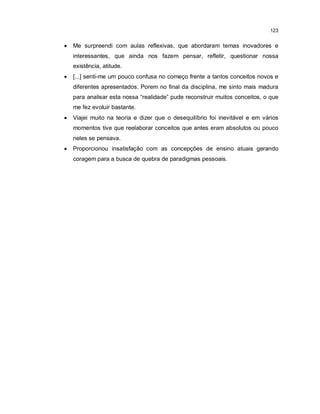 123


   Me surpreendi com aulas reflexivas, que abordaram temas inovadores e
    interessantes, que ainda nos fazem pensar, refletir, questionar nossa
    existência, atitude.
   [...] senti-me um pouco confusa no começo frente a tantos conceitos novos e
    diferentes apresentados. Porem no final da disciplina, me sinto mais madura
    para analisar esta nossa “realidade” pude reconstruir muitos conceitos, o que
    me fez evoluir bastante.
   Viajei muito na teoria e dizer que o desequilíbrio foi inevitável e em vários
    momentos tive que reelaborar conceitos que antes eram absolutos ou pouco
    neles se pensava.
   Proporcionou insatisfação com as concepções de ensino atuais gerando
    coragem para a busca de quebra de paradigmas pessoais.
 