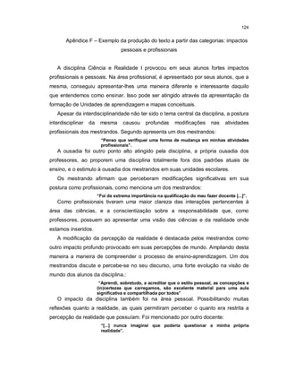 124


       Apêndice F – Exemplo da produção do texto a partir das categorias: impactos
                                   pessoais e profissionais


   A disciplina Ciência e Realidade I provocou em seus alunos fortes impactos
profissionais e pessoais. Na área profissional, é apresentado por seus alunos, que a
mesma, conseguiu apresentar-lhes uma maneira diferente e interessante daquilo
que entendemos como ensinar. Isso pode ser atingido através da apresentação da
formação de Unidades de aprendizagem e mapas conceituais.
   Apesar da interdisciplinaridade não ter sido o tema central da disciplina, a postura
interdisciplinar   da    mesma      causou     profundas     modificações     nas    atividades
profissionais dos mestrandos. Segundo apresenta um dos mestrandos:
                         “Penso que verifiquei uma forma de mudança em minhas atividades
                         profissionais”.
   A ousadia foi outro ponto alto atingido pela disciplina, a própria ousadia dos
professores, ao proporem uma disciplina totalmente fora dos padrões atuais de
ensino, e o estimulo à ousadia dos mestrandos em suas unidades escolares.
   Os mestrando afirmam que perceberam modificações significativas em sua
postura como profissionais, como menciona um dos mestrandos:
                        “Foi de extrema importância na qualificação do meu fazer docente [...]”.
   Como profissionais tiveram uma maior clareza das interações pertencentes à
área das ciências, e a conscientização sobre a responsabilidade que, como
professores, possuem ao apresentar uma visão das ciências e da realidade onde
estamos inseridos.
   A modificação da percepção da realidade é destacada pelos mestrandos como
outro impacto profundo provocado em suas percepções de mundo. Ampliando desta
maneira a maneira de compreender o processo de ensino-aprendizagem. Um dos
mestrandos discute e percebe-se no seu discurso, uma forte evolução na visão de
mundo dos alunos da disciplina.:
                         “Aprendi, sobretudo, a acreditar que o estilo pessoal, as concepções e
                        (in)certezas que carregamos, são excelente material para uma aula
                        significativa e compartilhada por todos”
   O impacto da disciplina também foi na área pessoal. Possibilitando muitas
reflexões quanto a realidade, as quais permitiram perceber o quanto era restrita a
percepção da realidade que possuíam. Foi mencionado por outro docente:
                         “[...] nunca imaginei que poderia questionar a minha própria
                         realidade”.
 
