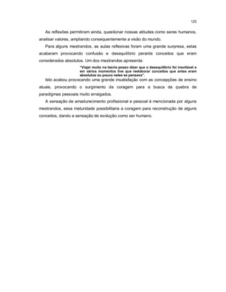 125


   As reflexões permitiram ainda, questionar nossas atitudes como seres humanos,
analisar valores, ampliando consequentemente a visão do mundo.
   Para alguns mestrandos, as aulas reflexivas foram uma grande surpresa, estas
acabaram provocando confusão e desequilíbrio perante conceitos que eram
considerados absolutos. Um dos mestrandos apresenta:
                    “Viajei muito na teoria posso dizer que o desequilíbrio foi inevitável e
                    em vários momentos tive que reelaborar conceitos que antes eram
                    absolutos ou pouco neles se pensava”.
   Isto acabou provocando uma grande insatisfação com as concepções de ensino
atuais, provocando o surgimento da coragem para a busca da quebra de
paradigmas pessoais muito arraigados.
   A sensação de amadurecimento profissional e pessoal é mencionada por alguns
mestrandos, essa maturidade possibilitaria a coragem para reconstrução de alguns
conceitos, dando a sensação de evolução como ser humano.
 