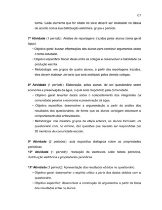127


     turma. Cada elemento que for citado no texto deverá ser localizado na tabela
     de acordo com a sua distribuição eletrônica, grupo e período.


7º Atividade (1 período): Análise de reportagens trazidas pelos alunos (tema geral
água).
   • Objetivo geral: buscar informações dos alunos para construir argumentos sobre
     o tema estudado.
   • Objetivo específico: trocar idéias entre os colegas e desenvolver a habilidade da
     produção escrita.
   • Metodologia: em grupos de quatro alunos, a partir das reportagens trazidas,
     eles devem elaborar um texto que será analisado pelos demais colegas.


8º Atividade (1 período): Elaboração, pelos alunos, de um questionário sobre
economia e preservação da água, o qual será respondido pela comunidade.
   • Objetivo geral: levantar dados sobre o comportamento dos integrantes da
     comunidade perante a economia e preservação da água.
   • Objetivo específico: desenvolver a argumentação a partir da análise dos
     resultados dos questionários, de forma que os alunos consigam descrever o
     comportamento dos entrevistados.
   • Metodologia: nos mesmos grupos da etapa anterior, os alunos formulam um
     questionário com, no mínimo, dez questões que deverão ser respondidas por
     20 membros da comunidade escolar.


9º Atividade (2 períodos): aula expositiva dialogada sobre as propriedades
periódicas.
10º Atividade (1 período): resolução de exercícios sobe tabela periódica,
distribuição eletrônica e propriedades periódicas.


11º Atividade (1 período): Apresentação dos resultados obtidos no questionário.
   • Objetivo geral: desenvolver o espírito crítico a partir dos dados obtidos com o
     questionário.
   • Objetivo específico: desenvolver a construção de argumentos a partir da troca
     dos resultados entre os alunos.
 