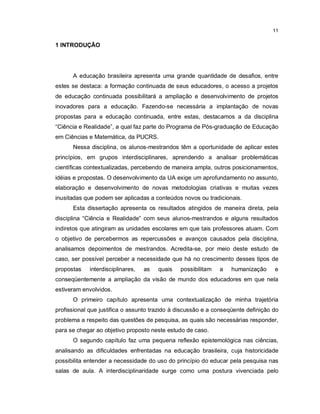 11

1 INTRODUÇÃO




      A educação brasileira apresenta uma grande quantidade de desafios, entre
estes se destaca: a formação continuada de seus educadores, o acesso a projetos
de educação continuada possibilitará a ampliação e desenvolvimento de projetos
inovadores para a educação. Fazendo-se necessária a implantação de novas
propostas para a educação continuada, entre estas, destacamos a da disciplina
“Ciência e Realidade”, a qual faz parte do Programa de Pós-graduação de Educação
em Ciências e Matemática, da PUCRS.
      Nessa disciplina, os alunos-mestrandos têm a oportunidade de aplicar estes
princípios, em grupos interdisciplinares, aprendendo a analisar problemáticas
científicas contextualizadas, percebendo de maneira ampla, outros posicionamentos,
idéias e propostas. O desenvolvimento da UA exige um aprofundamento no assunto,
elaboração e desenvolvimento de novas metodologias criativas e muitas vezes
inusitadas que podem ser aplicadas a conteúdos novos ou tradicionais.
      Esta dissertação apresenta os resultados atingidos de maneira direta, pela
disciplina “Ciência e Realidade” com seus alunos-mestrandos e alguns resultados
indiretos que atingiram as unidades escolares em que tais professores atuam. Com
o objetivo de percebermos as repercussões e avanços causados pela disciplina,
analisamos depoimentos de mestrandos. Acredita-se, por meio deste estudo de
caso, ser possível perceber a necessidade que há no crescimento desses tipos de
propostas    interdisciplinares,   as   quais   possibilitam   a   humanização     e
conseqüentemente a ampliação da visão de mundo dos educadores em que nela
estiveram envolvidos.
      O primeiro capítulo apresenta uma contextualização de minha trajetória
profissional que justifica o assunto trazido à discussão e a conseqüente definição do
problema a respeito das questões de pesquisa, as quais são necessárias responder,
para se chegar ao objetivo proposto neste estudo de caso.
      O segundo capítulo faz uma pequena reflexão epistemológica nas ciências,
analisando as dificuldades enfrentadas na educação brasileira, cuja historicidade
possibilita entender a necessidade do uso do princípio do educar pela pesquisa nas
salas de aula. A interdisciplinaridade surge como uma postura vivenciada pelo
 