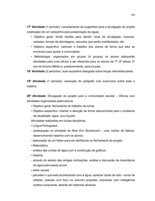129




17º Atividade (1 período): Levantamento de sugestões para a divulgação do projeto
(realização de um campanha para preservação da água).
   • Objetivo geral: dividir tarefas para decidir: local de divulgação, músicas,
     cartazes, formas de abordagens, assuntos que serão manifestados, etc.
   • Objetivo específico: valorizar o trabalho dos alunos de forma que eles se
     envolvam para ajudar a comunidade.
   • Metodologia: organizados em grupos (4 grupos) os alunos elaborarão
     atividades para uma oficina a ser oferecida para os alunos da 7ª, 8ª séries, 2º
     ano do Ensino Médio e, posteriormente, para os pais.
18º Atividade (2 períodos): aula expositiva dialogada sobre forças intermoleculares.


19º Atividade (1 período): resolução do polígrafo com exercícios sobre toda a
matéria.


20º Atividade: Divulgação do projeto para a comunidade escolar – Oficina com
atividades organizadas pelos alunos.
   • Objetivo geral: fechamento do trabalho da turma.
   • Objetivo específico: chamar a atenção de forma descontraída para o problema
     da atualidade: água, ouro líquido.
   Atividades realizadas em outras disciplinas
   • Língua Portuguesa
   - participação na atividade do filme Erin Brockovich – uma mulher de talento,
     desenvolvendo resenha com os alunos.
   - elaboração de um folder para ser distribuído no fechamento do projeto.
   • Matemática
   - análise das contas de água com a construção de gráficos.
   • História
   - através do estudo das antigas civilizações, análise e discussão da importância
     da água para esses povos.
   • Artes visuais
   - perceber o que está acontecendo com a água; apreciar obras de arte – livros de
     artistas, poesias com foco no assunto proposto; expressar com inteligência
     poética consciente, através de materiais diversos.
 