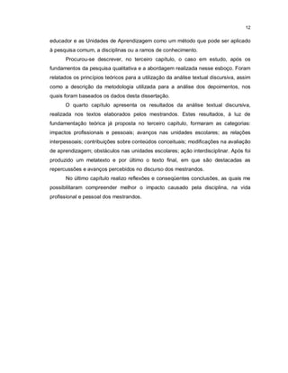12


educador e as Unidades de Aprendizagem como um método que pode ser aplicado
à pesquisa comum, a disciplinas ou a ramos de conhecimento.
      Procurou-se descrever, no terceiro capítulo, o caso em estudo, após os
fundamentos da pesquisa qualitativa e a abordagem realizada nesse esboço. Foram
relatados os princípios teóricos para a utilização da análise textual discursiva, assim
como a descrição da metodologia utilizada para a análise dos depoimentos, nos
quais foram baseados os dados desta dissertação.
      O quarto capítulo apresenta os resultados da análise textual discursiva,
realizada nos textos elaborados pelos mestrandos. Estes resultados, à luz de
fundamentação teórica já proposta no terceiro capítulo, formaram as categorias:
impactos profissionais e pessoais; avanços nas unidades escolares; as relações
interpessoais; contribuições sobre conteúdos conceituais; modificações na avaliação
de aprendizagem; obstáculos nas unidades escolares; ação interdisciplinar. Após foi
produzido um metatexto e por último o texto final, em que são destacadas as
repercussões e avanços percebidos no discurso dos mestrandos.
      No último capítulo realizo reflexões e conseqüentes conclusões, as quais me
possibilitaram compreender melhor o impacto causado pela disciplina, na vida
profissional e pessoal dos mestrandos.
 