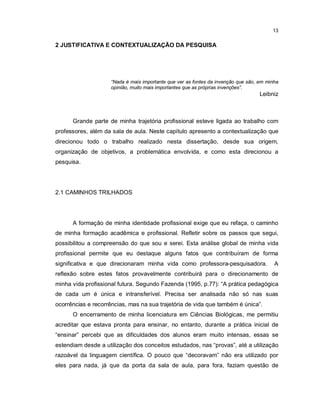 13

2 JUSTIFICATIVA E CONTEXTUALIZAÇÃO DA PESQUISA




                    “Nada é mais importante que ver as fontes da invenção que são, em minha
                    opinião, muito mais importantes que as próprias invenções”.
                                                                                   Leibniz



      Grande parte de minha trajetória profissional esteve ligada ao trabalho com
professores, além da sala de aula. Neste capítulo apresento a contextualização que
direcionou todo o trabalho realizado nesta dissertação, desde sua origem,
organização de objetivos, a problemática envolvida, e como esta direcionou a
pesquisa.




2.1 CAMINHOS TRILHADOS




      A formação de minha identidade profissional exige que eu refaça, o caminho
de minha formação acadêmica e profissional. Refletir sobre os passos que segui,
possibilitou a compreensão do que sou e serei. Esta análise global de minha vida
profissional permite que eu destaque alguns fatos que contribuíram de forma
significativa e que direcionaram minha vida como professora-pesquisadora.                A
reflexão sobre estes fatos provavelmente contribuirá para o direcionamento de
minha vida profissional futura. Segundo Fazenda (1995, p.77): “A prática pedagógica
de cada um é única e intransferível. Precisa ser analisada não só nas suas
ocorrências e recorrências, mas na sua trajetória de vida que também é única”.
      O encerramento de minha licenciatura em Ciências Biológicas, me permitiu
acreditar que estava pronta para ensinar, no entanto, durante a prática inicial de
“ensinar” percebi que as dificuldades dos alunos eram muito intensas, essas se
estendiam desde a utilização dos conceitos estudados, nas “provas”, até a utilização
razoável da linguagem científica. O pouco que “decoravam” não era utilizado por
eles para nada, já que da porta da sala de aula, para fora, faziam questão de
 
