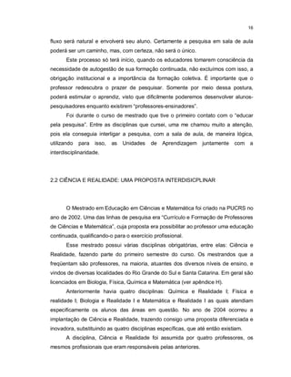 16


fluxo será natural e envolverá seu aluno. Certamente a pesquisa em sala de aula
poderá ser um caminho, mas, com certeza, não será o único.
       Este processo só terá início, quando os educadores tomarem consciência da
necessidade de autogestão de sua formação continuada, não excluímos com isso, a
obrigação institucional e a importância da formação coletiva. É importante que o
professor redescubra o prazer de pesquisar. Somente por meio dessa postura,
poderá estimular o aprendiz, visto que dificilmente poderemos desenvolver alunos-
pesquisadores enquanto existirem “professores-ensinadores”.
       Foi durante o curso de mestrado que tive o primeiro contato com o “educar
pela pesquisa”. Entre as disciplinas que cursei, uma me chamou muito a atenção,
pois ela conseguia interligar a pesquisa, com a sala de aula, de maneira lógica,
utilizando   para   isso,   as   Unidades   de   Aprendizagem   juntamente    com a
interdisciplinaridade.




2.2 CIÊNCIA E REALIDADE: UMA PROPOSTA INTERDISICPLINAR




       O Mestrado em Educação em Ciências e Matemática foi criado na PUCRS no
ano de 2002. Uma das linhas de pesquisa era “Currículo e Formação de Professores
de Ciências e Matemática”, cuja proposta era possibilitar ao professor uma educação
continuada, qualificando-o para o exercício profissional.
       Esse mestrado possui várias disciplinas obrigatórias, entre elas: Ciência e
Realidade, fazendo parte do primeiro semestre do curso. Os mestrandos que a
freqüentam são professores, na maioria, atuantes dos diversos níveis de ensino, e
vindos de diversas localidades do Rio Grande do Sul e Santa Catarina. Em geral são
licenciados em Biologia, Física, Química e Matemática (ver apêndice H).
       Anteriormente havia quatro disciplinas: Química e Realidade I; Física e
realidade I; Biologia e Realidade I e Matemática e Realidade I as quais atendiam
especificamente os alunos das áreas em questão. No ano de 2004 ocorreu a
implantação de Ciência e Realidade, trazendo consigo uma proposta diferenciada e
inovadora, substituindo as quatro disciplinas específicas, que até então existiam.
       A disciplina, Ciência e Realidade foi assumida por quatro professores, os
mesmos profissionais que eram responsáveis pelas anteriores.
 