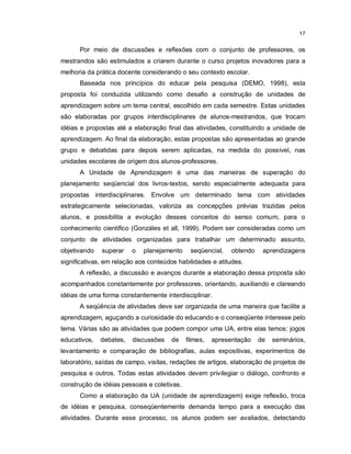 17


      Por meio de discussões e reflexões com o conjunto de professores, os
mestrandos são estimulados a criarem durante o curso projetos inovadores para a
melhoria da prática docente considerando o seu contexto escolar.
      Baseada nos princípios do educar pela pesquisa (DEMO, 1998), esta
proposta foi conduzida utilizando como desafio a construção de unidades de
aprendizagem sobre um tema central, escolhido em cada semestre. Estas unidades
são elaboradas por grupos interdisciplinares de alunos-mestrandos, que trocam
idéias e propostas até a elaboração final das atividades, constituindo a unidade de
aprendizagem. Ao final da elaboração, estas propostas são apresentadas ao grande
grupo e debatidas para depois serem aplicadas, na medida do possível, nas
unidades escolares de origem dos alunos-professores.
      A Unidade de Aprendizagem é uma das maneiras de superação do
planejamento seqüencial dos livros-textos, sendo especialmente adequada para
propostas interdisciplinares. Envolve um determinado tema com atividades
estrategicamente selecionadas, valoriza as concepções prévias trazidas pelos
alunos, e possibilita a evolução desses conceitos do senso comum, para o
conhecimento cientifico (Gonzáles et all, 1999). Podem ser consideradas como um
conjunto de atividades organizadas para trabalhar um determinado assunto,
objetivando   superar    o   planejamento     seqüencial,    obtendo    aprendizagens
significativas, em relação aos conteúdos habilidades e atitudes.
      A reflexão, a discussão e avanços durante a elaboração dessa proposta são
acompanhados constantemente por professores, orientando, auxiliando e clareando
idéias de uma forma constantemente interdisciplinar.
      A seqüência de atividades deve ser organizada de uma maneira que facilite a
aprendizagem, aguçando a curiosidade do educando e o conseqüente interesse pelo
tema. Várias são as atividades que podem compor uma UA, entre elas temos: jogos
educativos,   debates,   discussões   de     filmes,   apresentação    de   seminários,
levantamento e comparação de bibliografias, aulas expositivas, experimentos de
laboratório, saídas de campo, visitas, redações de artigos, elaboração de projetos de
pesquisa e outros. Todas estas atividades devem privilegiar o diálogo, confronto e
construção de idéias pessoais e coletivas.
      Como a elaboração da UA (unidade de aprendizagem) exige reflexão, troca
de idéias e pesquisa, conseqüentemente demanda tempo para a execução das
atividades. Durante esse processo, os alunos podem ser avaliados, detectando
 