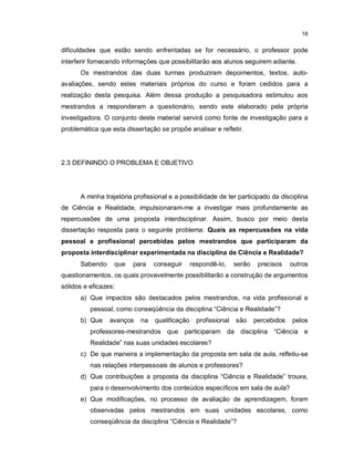 18


dificuldades que estão sendo enfrentadas se for necessário, o professor pode
interferir fornecendo informações que possibilitarão aos alunos seguirem adiante.
      Os mestrandos das duas turmas produziram depoimentos, textos, auto-
avaliações, sendo estes materiais próprios do curso e foram cedidos para a
realização desta pesquisa. Além dessa produção a pesquisadora estimulou aos
mestrandos a responderam a questionário, sendo este elaborado pela própria
investigadora. O conjunto deste material servirá como fonte de investigação para a
problemática que esta dissertação se propõe analisar e refletir.




2.3 DEFININDO O PROBLEMA E OBJETIVO




      A minha trajetória profissional e a possibilidade de ter participado da disciplina
de Ciência e Realidade, impulsionaram-me a investigar mais profundamente as
repercussões de uma proposta interdisciplinar. Assim, busco por meio desta
dissertação resposta para o seguinte problema: Quais as repercussões na vida
pessoal e profissional percebidas pelos mestrandos que participaram da
proposta interdisciplinar experimentada na disciplina de Ciência e Realidade?
      Sabendo     que    para   conseguir      respondê-lo,     serão    precisos    outros
questionamentos, os quais provavelmente possibilitarão a construção de argumentos
sólidos e eficazes:
      a) Que impactos são destacados pelos mestrandos, na vida profissional e
          pessoal, como conseqüência da disciplina “Ciência e Realidade”?
      b) Que     avanços   na   qualificação     profissional   são     percebidos   pelos
          professores-mestrandos que participaram da disciplina “Ciência e
          Realidade” nas suas unidades escolares?
      c) De que maneira a implementação da proposta em sala de aula, refletiu-se
          nas relações interpessoais de alunos e professores?
      d) Que contribuições a proposta da disciplina “Ciência e Realidade” trouxe,
          para o desenvolvimento dos conteúdos específicos em sala de aula?
      e) Que modificações, no processo de avaliação de aprendizagem, foram
          observadas pelos mestrandos em suas unidades escolares, como
          conseqüência da disciplina “Ciência e Realidade”?
 
