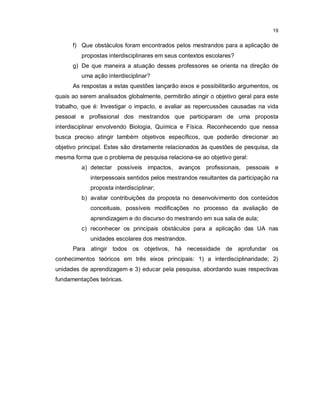 19


      f) Que obstáculos foram encontrados pelos mestrandos para a aplicação de
         propostas interdisciplinares em seus contextos escolares?
      g) De que maneira a atuação desses professores se orienta na direção de
         uma ação interdisciplinar?
      As respostas a estas questões lançarão eixos e possibilitarão argumentos, os
quais ao serem analisados globalmente, permitirão atingir o objetivo geral para este
trabalho, que é: Investigar o impacto, e avaliar as repercussões causadas na vida
pessoal e profissional dos mestrandos que participaram de uma proposta
interdisciplinar envolvendo Biologia, Química e Física. Reconhecendo que nessa
busca preciso atingir também objetivos específicos, que poderão direcionar ao
objetivo principal. Estes são diretamente relacionados às questões de pesquisa, da
mesma forma que o problema de pesquisa relaciona-se ao objetivo geral:
         a) detectar possíveis impactos, avanços profissionais, pessoais e
             interpessoais sentidos pelos mestrandos resultantes da participação na
             proposta interdisciplinar;
         b) avaliar contribuições da proposta no desenvolvimento dos conteúdos
             conceituais, possíveis modificações no processo da avaliação de
             aprendizagem e do discurso do mestrando em sua sala de aula;
         c) reconhecer os principais obstáculos para a aplicação das UA nas
             unidades escolares dos mestrandos.
      Para atingir todos os objetivos, há necessidade de aprofundar os
conhecimentos teóricos em três eixos principais: 1) a interdisciplinaridade; 2)
unidades de aprendizagem e 3) educar pela pesquisa, abordando suas respectivas
fundamentações teóricas.
 