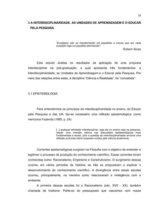 20

3 A INTERDISCIPLINARIDADE, AS UNIDADES DE APRENDIZAGEM E O EDUCAR
 PELA PESQUISA



                        “Eucaliptos não se transformarão em jequitibás a menos que em cada
                        eucalipto haja um jequitibá adormecido”.
                                                                                      Rubem Alves



       Este estudo analisa os resultados da aplicação de uma proposta
interdisciplinar   na   pós-graduação,        a qual       apresenta      três   fundamentos:        a
Interdisciplinaridade, as Unidades de Aprendizagem e o Educar pela Pesquisa. Por
meio das relações entre estes, a disciplina “Ciência e Realidade”, foi “concebida”.




3.1 EPISTEMOLOGIA




       Para entendermos os princípios da interdisciplinaridade no ensino, do Educar
pela Pesquisa e das UA, faz-se necessário uma reflexão epistemológica, como
menciona Fazenda (1995, p. 24):


                        [...] qualquer atividade interdisciplinar, seja ela no ensino seja na pesquisa,
                        requer uma imersão teórica nas discussões epistemológicas mais
                        fundamentais e atuais, pois a questão da interdisciplinaridade envolve uma
                        reflexão profunda sobre impasses vividos pela ciência atualmente.



       Correntes epistemológicas surgiram na Filosofia com o objetivo de entender e
legitimar o processo de produção do conhecimento científico. Essas correntes foram
conhecidas como: Racionalismo, Empirismo e Construtivismo. O surgimento dessas
ocorreu em vários períodos da história, as três se propuseram a explicar o
desenvolvimento do conhecimento científico. A divergência entre essas escolas
ocorreu, principalmente, na maneira como relacionaram a inteligência com o
ambiente.
       A primeira dessas escolas foi o Racionalismo (séc. XVII - XX), também
chamada de Inatismo. Parte-se do pressuposto que nascemos com nossa
 