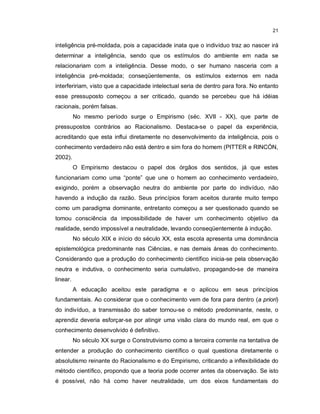 21


inteligência pré-moldada, pois a capacidade inata que o indivíduo traz ao nascer irá
determinar a inteligência, sendo que os estímulos do ambiente em nada se
relacionariam com a inteligência. Desse modo, o ser humano nasceria com a
inteligência pré-moldada; conseqüentemente, os estímulos externos em nada
interfeririam, visto que a capacidade intelectual seria de dentro para fora. No entanto
esse pressuposto começou a ser criticado, quando se percebeu que há idéias
racionais, porém falsas.
          No mesmo período surge o Empirismo (séc. XVII - XX), que parte de
pressupostos contrários ao Racionalismo. Destaca-se o papel da experiência,
acreditando que esta influi diretamente no desenvolvimento da inteligência, pois o
conhecimento verdadeiro não está dentro e sim fora do homem (PITTER e RINCÓN,
2002).
          O Empirismo destacou o papel dos órgãos dos sentidos, já que estes
funcionariam como uma “ponte” que une o homem ao conhecimento verdadeiro,
exigindo, porém a observação neutra do ambiente por parte do indivíduo, não
havendo a indução da razão. Seus princípios foram aceitos durante muito tempo
como um paradigma dominante, entretanto começou a ser questionado quando se
tomou consciência da impossibilidade de haver um conhecimento objetivo da
realidade, sendo impossível a neutralidade, levando conseqüentemente à indução.
          No século XIX e início do século XX, esta escola apresenta uma dominância
epistemológica predominante nas Ciências, e nas demais áreas do conhecimento.
Considerando que a produção do conhecimento científico inicia-se pela observação
neutra e indutiva, o conhecimento seria cumulativo, propagando-se de maneira
linear.
          A educação aceitou este paradigma e o aplicou em seus princípios
fundamentais. Ao considerar que o conhecimento vem de fora para dentro (a priori)
do indivíduo, a transmissão do saber tornou-se o método predominante, neste, o
aprendiz deveria esforçar-se por atingir uma visão clara do mundo real, em que o
conhecimento desenvolvido é definitivo.
          No século XX surge o Construtivismo como a terceira corrente na tentativa de
entender a produção do conhecimento científico o qual questiona diretamente o
absolutismo reinante do Racionalismo e do Empirismo, criticando a inflexibilidade do
método científico, propondo que a teoria pode ocorrer antes da observação. Se isto
é possível, não há como haver neutralidade, um dos eixos fundamentais do
 