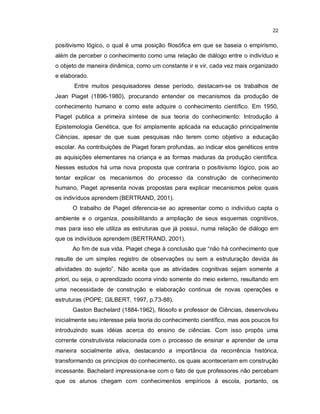 22


positivismo lógico, o qual é uma posição filosófica em que se baseia o empirismo,
além de perceber o conhecimento como uma relação de diálogo entre o indivíduo e
o objeto de maneira dinâmica, como um constante ir e vir, cada vez mais organizado
e elaborado.
       Entre muitos pesquisadores desse período, destacam-se os trabalhos de
Jean Piaget (1896-1980), procurando entender os mecanismos da produção de
conhecimento humano e como este adquire o conhecimento científico. Em 1950,
Piaget publica a primeira síntese de sua teoria do conhecimento: Introdução à
Epistemologia Genética, que foi amplamente aplicada na educação principalmente
Ciências, apesar de que suas pesquisas não terem como objetivo a educação
escolar. As contribuições de Piaget foram profundas, ao indicar elos genéticos entre
as aquisições elementares na criança e as formas maduras da produção científica.
Nesses estudos há uma nova proposta que contraria o positivismo lógico, pois ao
tentar explicar os mecanismos do processo da construção de conhecimento
humano, Piaget apresenta novas propostas para explicar mecanismos pelos quais
os indivíduos aprendem (BERTRAND, 2001).
      O trabalho de Piaget diferencia-se ao apresentar como o indivíduo capta o
ambiente e o organiza, possibilitando a ampliação de seus esquemas cognitivos,
mas para isso ele utiliza as estruturas que já possui, numa relação de diálogo em
que os indivíduos aprendem (BERTRAND, 2001).
      Ao fim de sua vida, Piaget chega à conclusão que “não há conhecimento que
resulte de um simples registro de observações ou sem a estruturação devida às
atividades do sujeito”. Não aceita que as atividades cognitivas sejam somente a
priori, ou seja, o aprendizado ocorra vindo somente do meio externo, resultando em
uma necessidade de construção e elaboração continua de novas operações e
estruturas (POPE; GILBERT, 1997, p.73-88).
      Gaston Bachelard (1884-1962), filósofo e professor de Ciências, desenvolveu
inicialmente seu interesse pela teoria do conhecimento científico, mas aos poucos foi
introduzindo suas idéias acerca do ensino de ciências. Com isso propôs uma
corrente construtivista relacionada com o processo de ensinar e aprender de uma
maneira socialmente ativa, destacando a importância da recorrência histórica,
transformando os princípios do conhecimento, os quais aconteceriam em construção
incessante. Bachelard impressiona-se com o fato de que professores não percebam
que os alunos chegam com conhecimentos empíricos à escola, portanto, os
 