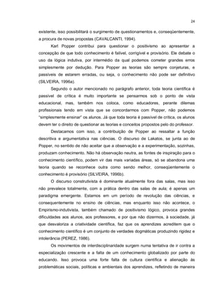 24


existente, isso possibilitará o surgimento de questionamentos e, conseqüentemente,
a procura de novas propostas (CAVALCANTI, 1994).
      Karl Popper contribui para questionar o positivismo ao apresentar a
concepção de que todo conhecimento é falível, corrigível e provisório. Ele debate o
uso da lógica indutiva, por intermédio da qual podemos cometer grandes erros
simplesmente por dedução. Para Popper as teorias são sempre conjeturas, e
passíveis de estarem erradas, ou seja, o conhecimento não pode ser definitivo
(SILVEIRA, 1996a).
      Segundo o autor mencionado no parágrafo anterior, toda teoria científica é
passível de crítica é muito importante se pensarmos sob o ponto de vista
educacional, mas, também nos coloca, como educadores, perante dilemas
profissionais tendo em vista que se concordarmos com Popper, não podemos
“simplesmente ensinar” os alunos. Já que toda teoria é passível de crítica, os alunos
devem ter o direito de questionar as teorias e conceitos propostos pelo do professor.
      Destacamos com isso, a contribuição de Popper ao ressaltar a função
descritiva e argumentativa nas ciências. O discurso de Lakatos, se junta ao de
Popper, no sentido de não aceitar que a observação e a experimentação, sozinhas,
produzam conhecimento. Não há observação neutra, as fontes de inspiração para o
conhecimento científico, podem vir das mais variadas áreas, só se abandona uma
teoria quando se reconhece outra como sendo melhor, conseqüentemente o
conhecimento é provisório (SILVEIRA, 1996b).
      O discurso construtivista é dominante atualmente fora das salas, mas isso
não prevalece totalmente, com a prática dentro das salas de aula; é apenas um
paradigma emergente. Estamos em um período de revolução das ciências, e
consequentemente no ensino de ciências, mas enquanto isso não acontece, o
Empirismo-indutivista, também chamado de positivismo lógico, provoca grandes
dificuldades aos alunos, aos professores, e por que não dizermos, à sociedade, já
que desvaloriza a criatividade científica, faz que os aprendizes acreditem que o
conhecimento científico é um conjunto de verdades dogmáticas produzindo rigidez e
intolerância (PEREZ, 1986).
      Os movimentos de interdisciplinaridade surgem numa tentativa de ir contra a
especialização crescente e a falta de um conhecimento globalizado por parte do
educando. Isso provoca uma forte falta de cultura científica e alienação às
problemáticas sociais, políticas e ambientais dos aprendizes, refletindo de maneira
 