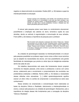 25


negativa no desenvolvimento da sociedade. Chalita (2001, p. 59) destaca o papel da
interdisciplinaridade na educação:


                     Ensinar a pensar com criatividade, a ser versátil, e ter consciência crítica em
                     relação à família ou à comunidade é uma arte que deve começar a ser
                     aplicada em grande escala. A interdisciplinaridade é o grande ponto de
                     partida; por essa ótica a escola estabelece vínculos e relações que não
                     seriam percebidos pelo aluno sozinho.



      O educar pela pesquisa possui suas bases no construtivismo educacional,
possibilitando a ampliação dos saberes do aluno, tornando-o sujeito de suas
decisões, devido ao estimulo à argumentação e comunicação de seus achados.
Freire (2000, p.32) destaca a importância da pesquisa para o professor:


                     Não há ensino sem pesquisa e pesquisa sem ensino. Esses que - fazeres
                     se encontram um no corpo do outro. Enquanto ensino, continuo buscando,
                     reprocurando. Ensino porque busco, porque indaguei, porque indago e me
                     indago. Pesquiso para constatar, constatando, intervenho, intervindo educo
                     e me educo. Pesquiso para conhecer o que ainda não conheço e comunicar
                     ou anunciar a novidade.


      As unidades de aprendizagem baseadas na interdisciplinaridade e no educar
pela pesquisa possibilitam ao professor seguir novos rumos e trilhar novos caminhos
que se adaptem às necessidades dos alunos, com isso possibilitando uma grande
flexibilidade de metodologias que premia os vários tipos de inteligências existentes
dentro das salas de aula.
      Os trabalhos desenvolvidos sob esses três fundamentos devem propiciar
momentos de relações pessoais, entre alunos e professores e alunos com outros
alunos, colaborando para o envolvimento e comprometimento dos envolvidos nas
problemáticas analisadas e refletidas. Ramos (2003, p. 33) destaca a necessidade
dessas reflexões entre educadores: “[...] refletir epistemologicamente significa
exercer um olhar critico no sentido de compreender e conscientizar-se sobre esse
conhecimento”.
      Nessa tentativa de compreensão e conscientização foram elaboradas as
bases da disciplina Ciência e Realidade, relacionando a interdisciplinaridade no
ensino, o educar pela pesquisa e as unidades de aprendizagem. Destacamos, pois a
importância da relação desses três fundamentos para a concepção da disciplina
“Ciência e Realidade”.
 
