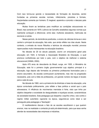 27


Com isso tornou-se grande a necessidade de formação de docentes, sendo
fundadas as primeiras escolas normais, infelizmente, precárias e formais,
freqüentadas somente por homens. É inegável, aparente e concreto o descaso pela
educação.
      Muitas foram as tentativas para modificar as condições educacionais no
Brasil, mas somente em 1879, Leôncio de Carvalho estabelece algumas normas que
realmente começam a diferenciar, entre elas: mulheres estudando, matriculas de
escravos e outras.
      Nesse período, de dominância positivista, o ensino de ciências torna-se o eixo
central e principal da educação, fato este, que ainda reflete nos dias atuais. Neste
contexto, a entrada de novos filósofos e teóricos da educação mundial, provoca
repercussões muito interessantes na educação brasileira.
      Na década de 20 do século passado, ocorre um entusiasmo geral pela
educação; em 1924, é formada a Associação Brasileira de Educação, a qual
promove conferências por todo o país, com o objetivo de melhorar o sistema
educacional (VIANA, 2004).
      Após 470 anos de descoberta do Brasil, surge, em 1930, o Ministério da
Educação, este foi o primeiro órgão governamental cujo objetivo principal é a
educação, logo depois são formados os primeiros professores licenciados para o
ensino secundário. As escolas continuavam aumentando, mas não na progressão
necessária, pois com a falta de professores, um grande número de leigos é levado
para a sala de aula.
      Na década de 1960, vem a primeira lei de diretrizes e base da educação, uma
época conturbada politicamente, pois reflete a fase política e social que o país
atravessava. A influência de movimentos marxistas é forte, visto que tinha por
objetivo despertar a sociedade às desigualdades e injustiças sociais, características
da sociedade brasileira. Esta pedagogia que desperta o espírito crítico, veio contra o
regime militar autoritário vigorante na época, seguindo-se como ideal a ser
perseguido pela pedagogia a “libertação”.
      O neoliberalismo discute o fato de as escolas escolherem o que querem
ensinar, mas na realidade o conteúdo já está pré-determinado, para que essa venha
atender às necessidades das empresas e indústrias.
 