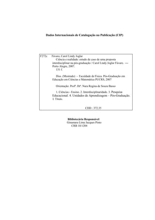 Dados Internacionais de Catalogação na Publicação (CIP)




F272c   Fávaro, Carol Lindy Joglar
           Ciência e realidade: estudo de caso de uma proposta
        interdisciplinar na pós-graduação / Carol Lindy Joglar Fávaro. 
        Porto Alegre, 2007.
           131 f.

          Diss. (Mestrado) - Faculdade de Física. Pós-Graduação em
        Educação em Ciências e Matemática PUCRS, 2007

           Orientação: Profª. Drª. Nara Regina de Souza Basso

           1. Ciências - Ensino. 2. Interdisciplinaridade. 3. Pesquisa
        Educacional. 4. Unidades de Aprendizagem – Pós-Graduação.
        I. Título.


                                     CDD : 372.35


                     Bibliotecário Responsável
                     Ginamara Lima Jacques Pinto
                        CRB 10/1204
 