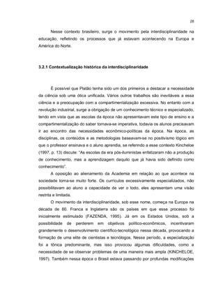 28


       Nesse contexto brasileiro, surge o movimento pela interdisciplinaridade na
educação, refletindo os processos que já estavam acontecendo na Europa e
América do Norte.




3.2.1 Contextualização histórica da interdisciplinaridade




       É possível que Platão tenha sido um dos primeiros a destacar a necessidade
da ciência sob uma ótica unificada. Vários outros trabalhos são inevitáveis a essa
ciência e a preocupação com a compartimentalização excessiva. No entanto com a
revolução industrial, surge a obrigação de um conhecimento técnico e especializado,
tendo em vista que as escolas da época não apresentavam este tipo de ensino e a
compartimentalização do saber tornava-se imperativa, todavia os alunos precisavam
ir ao encontro das necessidades econômico-políticas da época. Na época, as
disciplinas, os conteúdos e as metodologias baseavam-se no positivismo lógico em
que o professor ensinava e o aluno aprendia, se referindo a esse contexto Kincheloe
(1997, p. 13) discute: “As escolas da era pós-iluministas enfatizaram não a produção
de conhecimento, mas a aprendizagem daquilo que já havia sido definido como
conhecimento”.
       A oposição ao alienamento da Academia em relação ao que acontece na
sociedade torna-se muito forte. Os currículos excessivamente especializados, não
possibilitavam ao aluno a capacidade de ver o todo, eles apresentam uma visão
restrita e limitada.
       O movimento da interdisciplinaridade, sob esse nome, começa na Europa na
década de 60. Franca e Inglaterra são os países em que esse processo foi
inicialmente estimulado (FAZENDA, 1995). Já em os Estados Unidos, sob a
possibilidade    de    perderem   em   objetivos   político-econômicos,   incentivaram
grandemente o desenvolvimento científico-tecnológico nessa década, provocando a
formação de uma elite de cientistas e tecnólogos. Nesse período, a especialização
foi a tônica predominante, mas isso provocou algumas dificuldades, como a
necessidade de se observar problemas de uma maneira mais ampla (KINCHELOE,
1997). Também nessa época o Brasil estava passando por profundas modificações
 