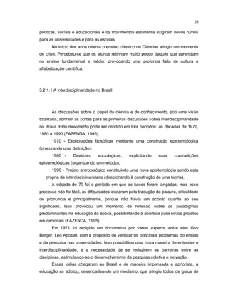 29


políticas, sociais e educacionais e os movimentos estudantis exigiram novos rumos
para as universidades e para as escolas.
       No início dos anos oitenta o ensino clássico de Ciências atingiu um momento
de crise. Percebeu-se que os alunos retinham muito pouco daquilo que aprendiam
no ensino fundamental e médio, provocando uma profunda falta de cultura e
alfabetização científica.




3.2.1.1 A interdisciplinaridade no Brasil




       As discussões sobre o papel da ciência e do conhecimento, sob uma visão
totalitária, abriram as portas para as primeiras discussões sobre interdisciplinaridade
no Brasil. Este movimento pode ser dividido em três períodos: as décadas de 1970,
1980 e 1990 (FAZENDA, 1995).
       1970 - Explicitações filosóficas mediante uma construção epistemológica
(procurando uma definição);
       1980 -      Diretrizes    sociológicas,   explicitando    suas    contradições
epistemológicas (organizando um método);
       1990 - Projeto antropológico construindo uma nova epistemologia sendo esta
   própria da interdisciplinaridade (direcionando à construção de uma teoria).
       A década de 70 foi o período em que as bases foram lançadas, mas esse
processo não foi fácil, as dificuldades iniciaram pela tradução da palavra, dificuldade
de pronuncia e principalmente, porque não havia um acordo quanto ao seu
significado. Isso provocou um momento de reflexão sobre os paradigmas
predominantes na educação da época, possibilitando a abertura para novos projetos
educacionais (FAZENDA, 1995).
       Em 1971 foi redigido um documento por vários experts, entre eles Guy
Berger, Leo Apostel, com o propósito de verificar os principais problemas do ensino
e da pesquisa nas universidades. Isso possibilitou uma nova maneira de entender a
interdisciplinaridade, e a necessidade de se reduzirem as barreiras entre as
disciplinas, estimulando-se o desenvolvimento da pesquisa coletiva e inovação.
       Essas idéias chegaram ao Brasil e de maneira impensada e apriorista, a
educação as adotou, desencadeando um modismo, que atingiu todos os graus de
 