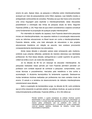 30


ensino do país. Apesar disso, as pesquisa e reflexões sobre interdisciplinaridade
avançam por meio de pesquisadores como Hilton Japiassú, cujo trabalho revelou a
ambigüidade controvertida de conceitos. Percebeu-se que não havia como encontrar
uma única linguagem para explicitar a interdisciplinaridade, estas discussões
possibilitaram a orientação das linhas de pesquisa atuais do tema. Segundo
Fazenda (2005b, p. 24) “Hoje mais do que ontem consideramos o aspecto conceitual
como fundamental na proposição de qualquer projeto interdisciplinar”.
      Por intermédio do trabalho de Japiassú, Ivani Fazenda desenvolve pesquisas
iniciais em interdisciplinaridade, nos aspectos relativos à conceituação relacionando
como as reformas educacionais no Brasil levam em conta a interdisciplinaridade.
Fazenda detecta, então, uma total alienação de educadores e dos projetos
educacionais brasileiros em relação ao assunto, isso acabava provocando
conseqüentemente desinteresse nos educadores.
      Ainda nessa década o educador parece estar entorpecido pelo modismo,
omitindo suas próprias reflexões, perdendo de maneira silenciosa sua identidade
profissional. Ao final dessa década, extinguindo-se o poder supremo do governo,
voltam-se então a ouvir, as vozes dos educadores.
      Já na década de 80 há um ressurgir do educador interdisciplinar. As
pesquisas realizadas nesse período por Ivani Fazenda permitem perceber um
professor com vontade especial de conhecer e pesquisar, comprometido, ousa
novas técnicas e procedimentos, marcados pela resistência e luta contra a
acomodação. A dicotomia teoria/prática foi lentamente superada. Destacam-se
muitas tentativas intuitivas realizadas por professores nos mais variados níveis de
ensino. O estudo e a tentativa de desenvolvimento de métodos interdisciplinares
caracterizaram essa década.
      Após a superação da teoria/prática surge, na década de 90, outro problema
que já vinha crescendo no período anterior, as práticas intuitivas, as quais se tornam
indiscriminadamente proliferadas. Fazenda (2005a, p. 32 e 34) refere-se:


                     Percebi também, o quanto empobrece as práticas intuitivas quando
                     abandonadas a sua própria sorte. Muitas se anulam ao permanecer no
                     senso comum, e muitas vezes são ignoradas no que tem de mais belo, ate
                     mesmo pelos professores que as praticam. Em nome da
                     interdisciplinaridade abandonam-se e condenam-se rotinas consagradas,
                     criam-se slogans, apelidos, hipóteses de trabalho, muitas vezes
                     improvisados e impensados.
 