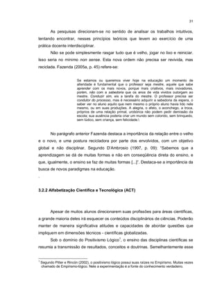 31


          As pesquisas direcionam-se no sentido de analisar os trabalhos intuitivos,
tentando encontrar, nesses princípios teóricos que levem ao exercício de uma
prática docente interdisciplinar.
          Não se pode simplesmente rasgar tudo que é velho, jogar no lixo e reiniciar.
Isso seria no mínimo non sense. Esta nova ordem não precisa ser revivida, mas
reciclada. Fazenda (2005a, p. 45) refere-se:


                           Se estamos ou queremos viver hoje na educação um momento de
                           alteridade é fundamental que o professor seja mestre, aquele que sabe
                           aprender com os mais novos, porque mais criativos, mais inovadores,
                           porém, não com a sabedoria que os anos de vida vividos outorgam ao
                           mestre. Conduzir sim, eis a tarefa do mestre. O professor precisa ser
                           condutor do processo, mas é necessário adquirir a sabedoria da espera, o
                           saber ver no aluno aquilo que nem mesmo o próprio aluno havia lido nele
                           mesmo, ou em suas produções. A alegria, o afeto, o aconchego, a troca,
                           próprios de uma relação primal, urobórica não podem pedir demissão da
                           escola; sua ausência poderia criar um mundo sem colorido, sem brinquedo,
                           sem lúdico, sem criança, sem felicidade.



          No parágrafo anterior Fazenda destaca a importância da relação entre o velho
e o novo, e uma postura recicladora por parte dos envolvidos, com um objetivo
global e não disciplinar. Segundo D’Ambrosio (1997, p. 09): “Sabemos que a
aprendizagem se dá de muitas formas e não em conseqüência direta do ensino, e
que, igualmente, o ensino se faz de muitas formas [...]”. Destaca-se a importância da
busca de novos paradigmas na educação.
.


3.2.2 Alfabetização Científica e Tecnológica (ACT)




          Apesar de muitos alunos direcionarem suas profissões para áreas científicas,
a grande maioria deles irá esquecer os conteúdos disciplinários de ciências. Poderão
manter de maneira significativa atitudes e capacidades de abordar questões que
impliquem em dimensões técnicos - científicas globalizadas.
          Sob o domínio do Positivismo Lógico1, o ensino das disciplinas científicas se
resumia a transmissão de resultados, conceitos e doutrinas. Semelhantemente esse


1
    Segundo Pitter e Rincón (2002), o positivismo lógico possui suas raízes no Empirismo. Muitas vezes
    chamado de Empirismo-lógico. Nele a experimentação é a fonte do conhecimento verdadeiro.
 