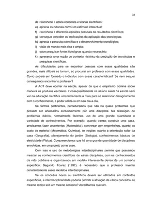 33


      d) reconhece e aplica conceitos e teorias científicas;
      e) aprecia as ciências como um estímulo intelectual;
      f) reconhece e diferencia opiniões pessoais de resultados científicos;
      g) consegue perceber as implicações da aplicação das tecnologias;
      h) aprecia a pesquisa científica e o desenvolvimento tecnológico;
      i) visão de mundo mais rica e ampla;
      j) sabe pesquisar fontes fidedignas quando necessário;
      k) apresenta uma noção do contexto histórico da produção de tecnologias e
          pesquisas científicas.
      As dificuldades para se encontrar pessoas com essas qualidades são
grandes, mais difíceis se tornam, ao procurar um professor com essas qualidades.
Como poderá ser formado o indivíduo com essas características? Se nem sequer
conseguimos encontrar o professor?
      A ACT deve ocorrer na escola, apesar de que o empirismo domina sobre
maneira as posturas escolares. Conseqüentemente os alunos saem da escola sem
ver na educação científica uma ferramenta a mais para se relacionar dialogicamente
com o conhecimento, e poder utilizá-lo em seu dia-a-dia.
      Se formos pertinentes, perceberemos que não há quase problemas que
possam ser analisados exclusivamente por uma disciplina. Na resolução de
problemas diários, normalmente fazemos uso de uma grande quantidade e
variedade de conhecimentos. Por exemplo: quando vamos construir uma casa,
precisamos fazer orçamentos (Matemática), conversar com engenheiros, quanto ao
custo do material (Matemática, Química), ter noções quanto a orientação solar da
casa (Geografia), planejamento do jardim (Biologia), conhecimentos básicos de
eletricidade (Física). Compreendemos que há uma grande quantidade de disciplinas
envolvidas, em um projeto como esse.
      Com isso o uso de metodologias interdisciplinares permite que possamos
mesclar os conhecimentos científicos de várias disciplinas, com os conhecimentos
da vida cotidiana e organizarmos um modelo interessante dentro de um contexto
específico. Segundo Fourez (1997), é necessário que o professor invente
constantemente esses modelos interdisciplinares.
      Se os conceitos novos ou científicos devem ser utilizados em contextos
específicos, a interdisciplinaridade poderia permitir a ativação de vários conceitos ao
mesmo tempo sob um mesmo contexto? Acreditamos que sim.
 