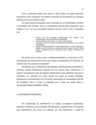 34


       Para o profissional deste novo século, a ACT possui um papel importante
tornando-se muito necessária. No entanto a formação de educadores que consigam
realizar este tipo de trabalho é difícil.
       Os requerimentos necessários para a formação de um alfabetizador científico
e tecnológico são variados. Como os professores poderão estar preparados para
realizar a A.C.T. de seus aprendizes? Segundo Fourez (1997 p. 80) é necessário
que:


                          Possua uma boa formação epistemológica das ciências: uma
                           epistemologia num construtivismo conseqüente;
                          Tenha realizado pelo menos um projeto interdisciplinar;
                          Conheça o modo de pensar de profissionais envolvidos com as áreas
                           tecnológicas;
                          Debata participativamente a interdisciplinaridade: muitos professores
                           sabem por que e para que ensinam ciências, apesar disso há ainda
                           muitos professores que se percebem como simples instrutores de
                           ciências.



       De acordo com os itens acima, a interdisciplinaridade é a base para a ACT,
esta somente ocorrerá quando houver uma postura interdisciplinar do educador. No
entanto como isso poderá ser alcançado?
       Acreditasse que a utilização de metodologias interdisciplinares pode facilitar o
processo, quando relembramos Sócrates em sua famosa frase “conhece-te a ti
mesmo” necessitamos rever de maneira interdisciplinar essa totalidade. Para isso é
necessário um mergulho em nosso interior em busca de nossas limitações,
ignorâncias e provisoriedade, isto nós levará à percepção da necessidade profunda
de humildade. Esta é a base, e possibilita que o nosso ser esteja aberto a
interdisciplinaridade (FAZENDA, 2005a)




3.3 INTERDISCIPLINARIDADE




       Há necessidade de modificarmos as nossas concepções disciplinarias,
mediante a abertura a uma concepção interdisciplinar, é bastante clara, em especial
para trabalharmos com ensino de ciências, por isso destacamos o papel da
 