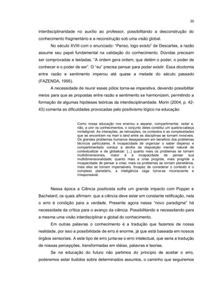 35


interdisciplinaridade no auxílio ao professor, possibilitando a desconstrução do
conhecimento fragmentário e a reconstrução sob uma visão global.
      No século XVIII com o enunciado: “Penso, logo existo” de Descartes, a razão
assume seu papel fundamental na validação do conhecimento. Dúvidas precisam
ser comprovadas e testadas. “A ordem gera ordem, que detém o poder, o poder de
conhecer e o poder de ser”. O “eu” precisa pensar para poder existir. Essa dicotomia
entre razão e sentimento imperou até quase a metade do século passado
(FAZENDA, 1995).
      A necessidade de reunir esses pólos torna-se imperativa, devendo possibilitar
meios para que as propostas entre razão e sentimento se harmonizem, permitindo a
formação de algumas hipóteses teóricas da interdisciplinaridade. Morin (2004, p. 42-
43) comenta as dificuldades provocadas pelo positivismo lógico na educação:


                     Como nossa educação nos ensinou a separar, compartimentar, isolar e,
                     não, a unir os conhecimentos, o conjunto deles constitui um quebra-cabeça
                     ininteligível. As interações, as retroações, os contextos e as complexidades
                     que se encontram na man´s land entre as disciplinas se tornam invisíveis.
                     Os grandes problemas humanos desaparecem em beneficio dos problemas
                     técnicos particulares. A incapacidade de organizar o saber disperso e
                     compartimentado conduz à atrofia da disposição mental natural de
                     contextualizar e de globalizar. [...] quanto mais os problemas se tornam
                     multidimensionais, maior é a incapacidade de pensar sua
                     multidimensionalidade; quanto mais a crise progride, mais progride a
                     incapacidade de pensar a crise; mais os problemas se tornam planetários,
                     mais eles se tornam impensáveis. Incapaz de considerar o contexto e o
                     complexo planetário, a inteligência cega torna-se inconsciente e
                     irresponsável.



      Nessa época a Ciência positivista sofre um grande impacto com Popper e
Bachelard, os quais afirmam: que a ciência deve estar em constante retificação, nela
o erro é condição para a verdade. Presente agora nesse “novo paradigma” há
necessidade da crítica para o avanço da ciência. Possibilitando e necessitando para
a mesma uma visão interdisciplinar e global do conhecimento.
      Em outras palavras o conhecimento é a tradução que fazemos de nossa
realidade, por isso a possibilidade de erro é enorme, já que está baseada em nossos
órgãos sensoriais. A este tipo de erro junta-se o erro intelectual, que seria a tradução
de nossas percepções, transformadas em idéias, palavras e teorias.
      Se na educação do futuro não partimos do principio de aceitar o erro,
poderemos estar iludidos sobre determinados assuntos, o caminho que seguiremos
 