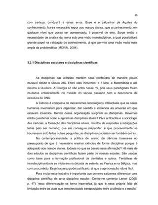 36


com certeza, conduzirá a estes erros. Esse é o calcanhar de Aquiles do
conhecimento, faz-se necessário expor aos nossos alunos, que o conhecimento, em
qualquer nível que possa ser apresentado, é passível de erro. Surge então a
necessidade de análise da teoria sob uma visão interdisciplinar, a qual possibilitará
grande papel na validação do conhecimento, já que permite uma visão muito mais
ampla da problemática (MORIN, 2004).




3.3.1 Disciplinas escolares e disciplinas científicas




      As disciplinas das ciências mantêm seus conteúdos de maneira pouco
mutável desde o século XIX. Entre elas incluímos: a Física, a Matemática e até
mesmo a Química. A Biologia só não entra nesse rol, pois seus paradigmas foram
mudados enfaticamente na metade do século passado com a descoberta da
estrutura do DNA.
      A Ciência é composta de mecanismos tecnológicos intelectuais que os seres
humanos inventaram para organizar, dar sentido e eficiência ao universo em que
estavam inseridos. Dentro dessa organização surgiram as disciplinas. Devemos
então questionar como surgiram as disciplinas atuais? Para a filosofia e a sociologia
das ciências, a formação das disciplinas atuais, resultou de respostas a indagações
feitas pelo ser humano, que ele conseguiu responder, e que provavelmente se
houvessem sido feitas outras perguntas, as disciplinas poderiam ser também outras.
      Na contemporaneidade, a política de ensino de ciências baseia-se no
pressuposto de que é necessário ensinar ciências de forma disciplinar porque é
adequado aos nossos alunos, todavia no que se baseia essa afirmação? Há mais de
dois séculos as disciplinas científicas fazem parte de nossas escolas. São usadas
como base para a formação profissional de cientistas e outros. Tentativas de
interdisciplinaridade se iniciaram na década de setenta, na França e na Bélgica, mas
com pouco êxito. Esse fracasso pode justificado, já que a aproximação não é fácil.
      Para iniciar esse trabalho é importante que primeiro saibamos diferenciar uma
disciplina científica de uma disciplina escolar. Conforme comenta Lenoir (2005,
p. 47) “essa diferenciação se torna imperativa, já que é essa própria falta de
limitação entre as duas que tem provocado transposições entre a ciência e a escola”.
 