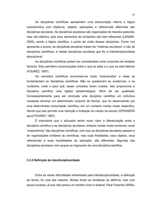 37


       As disciplinas científicas apresentam uma estruturação interna e lógica
característica com objetivos, objetos, aplicações e referenciais diferentes das
disciplinas escolares. As disciplinas escolares são organizadas de maneira parecida,
mas não idêntica, pois seus elementos de conteúdos são bem diferentes (LENOIR,
2005), sendo a lógica científica, o ponto de união dessas disciplinas. Como nos
apresenta a autora, as disciplinas escolares tratam de “matérias escolares” e não de
disciplinas científicas, é nestas disciplinas escolares que flui a interdisciplinaridade
educacional.
       As disciplinas científicas podem ser consideradas como conjuntos de modelos
teóricos. Elas permitem comunicações entre o que se sabe e o que se esta falando
(FOUREZ, 1997).
       Os conceitos científicos encontram-se muito “endurecidos” e neles se
fundamentam as disciplinas científicas. Não se questionam as evidencias, e os
contextos, onde e para quê, esses conceitos foram criados. Isso proporciona à
disciplina   científica   uma   rigidez   epistemológica,   difícil   de   ser   quebrada.
Conseqüentemente para ser ensinada uma disciplina científica um indivíduo
necessita dominar um determinado conjunto de teorias, que foi desenvolvido por
uma determinada comunidade científica, em um contexto muitas vezes específico.
Sendo que isso permite uma restrição e limitação do campo de estudo (STENGERS
apud FOUREZ, 1997).
       É importante que o educador tenha muito claro a diferenciação entre a
disciplina científica e as disciplinas escolares, embora muitas vezes tomemos como
“empréstimos” das disciplinas científicas, com isso as disciplinas escolares passam a
ter organizações similares às científicas, mas suas finalidades, seus objetos, seus
referenciais e suas modalidades de aplicação, são diferentes. Algumas das
disciplinas escolares nem sequer se originaram de uma disciplina científica.




3.3.2 Definição de interdisciplinaridade




       Entre as várias dificuldades enfrentadas pela interdisciplinaridade, a definição
do termo, foi uma das maiores. Muitas foram as tentativas de defini-la, mas com
pouco sucesso, já que não possui um sentido único e estável. Para Fazenda (2005a,
 