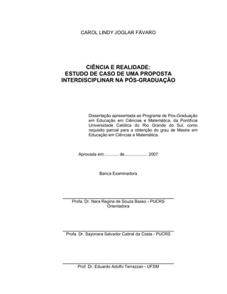 2


        CAROL LINDY JOGLAR FÁVARO




        CIÊNCIA E REALIDADE:
 ESTUDO DE CASO DE UMA PROPOSTA
INTERDISCIPLINAR NA PÓS-GRADUAÇÃO




             Dissertação apresentada ao Programa de Pós-Graduação
             em Educação em Ciências e Matemática, da Pontifícia
             Universidade Católica do Rio Grande do Sul, como
             requisito parcial para a obtenção do grau de Mestre em
             Educação em Ciências e Matemática.



       Aprovada em:............ de.................... 2007



                    Banca Examinadora




   Profa. Dr. Nara Regina de Souza Basso - PUCRS
                     Orientadora




 Profa. Dr. Sayonara Salvador Cabral da Costa - PUCRS




      Prof. Dr. Eduardo Adolfo Terrazzan - UFSM
 