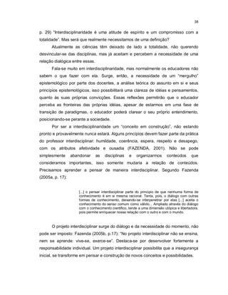 38


p. 29) “Interdisciplinaridade é uma atitude de espírito e um compromisso com a
totalidade”. Mas será que realmente necessitamos de uma definição?
      Atualmente as ciências têm deixado de lado a totalidade, não querendo
desvincular-se das disciplinas, mas já aceitam e percebem a necessidade de uma
relação dialógica entre essas.
      Fala-se muito em interdisciplinaridade, mas normalmente os educadores não
sabem o que fazer com ela. Surge, então, a necessidade de um “mergulho”
epistemológico por parte dos docentes, a análise teórica do assunto em si e seus
princípios epistemológicos, isso possibilitará uma clareza de idéias e pensamentos,
quanto às suas próprias convicções. Essas reflexões permitirão que o educador
perceba as fronteiras das próprias idéias, apesar de estarmos em uma fase de
transição de paradigmas, o educador poderá clarear o seu próprio entendimento,
posicionando-se perante a sociedade.
      Por ser a interdisciplinaridade um “conceito em construção”, não estando
pronto e provavelmente nunca estará. Alguns princípios devem fazer parte da prática
do professor interdisciplinar: humildade, coerência, espera, respeito e desapego,
com os atributos afetividade e ousadia (FAZENDA, 2001). Não se pode
simplesmente      abandonar      as   disciplinas   e   organizarmos       conteúdos      que
consideramos importantes, isso somente mudaria a relação de conteúdos.
Precisamos aprender a pensar de maneira interdisciplinar. Segundo Fazenda
(2005a, p. 17):


                     [...] o pensar interdisciplinar parte do principio de que nenhuma forma de
                     conhecimento é em si mesma racional. Tenta, pois, o diálogo com outras
                     formas de conhecimento, deixando-se interpenetrar por elas [...] aceita o
                     conhecimento do senso comum como válido... Ampliado através do diálogo
                     com o conhecimento cientifico, tende a uma dimensão utópica e libertadora,
                     pois permite enriquecer nossa relação com o outro e com o mundo.



      O projeto interdisciplinar surge do diálogo e da necessidade do momento, não
pode ser imposto: Fazenda (2005b, p.17): “No projeto interdisciplinar não se ensina,
nem se aprende: vive-se, exerce-se”. Destaca-se por desenvolver fortemente a
responsabilidade individual. Um projeto interdisciplinar possibilita que a insegurança
inicial, se transforme em pensar e construção de novos conceitos e possibilidades.
 