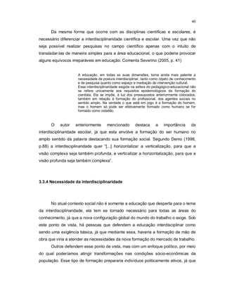 40


      Da mesma forma que ocorre com as disciplinas científicas e escolares, é
necessário diferenciar a interdisciplinaridade científica e escolar. Uma vez que não
seja possível realizar pesquisas no campo científico apenas com o intuito de
transladar-las de maneira simples para a área educacional, o que poderia provocar
alguns equívocos irreparáveis em educação. Comenta Severino (2005, p. 41)


                     A educação, em todas as suas dimensões, torna ainda mais patente a
                     necessidade de postura interdisciplinar, tanto como objeto de conhecimento
                     e de pesquisa quanto como espaço e mediação de intervenção cultural.
                     Essa interdisciplinaridade exigida na esfera do pedagógico-educacional não
                     se refere unicamente aos requisitos epistemológicos da formação do
                     cientista. Ela se impõe, à luz dos pressupostos anteriormente colocados,
                     também em relação à formação do profissional, dos agentes sociais no
                     sentido amplo. Na verdade o que está em jogo é a formação do homem,
                     mas o homem só pode ser efetivamente formado como humano se for
                     formado como cidadão.



      O    autor   anteriormente       mencionado        destaca     a    importância       da
interdisciplinaridade escolar, já que esta envolve a formação do ser humano no
amplo sentido da palavra destacando sua formação social. Segundo Demo (1998,
p.88) a interdisciplinaridade quer “[...] horizontalizar a verticalização, para que a
visão complexa seja também profunda, e verticalizar a horizontalização, para que a
visão profunda seja também complexa”.




3.3.4 Necessidade da interdisciplinaridade




      No atual contexto social não é somente a educação que desperta para o tema
da interdisciplinaridade, ela tem se tornado necessário para todas as áreas do
conhecimento, já que a nova configuração global do mundo do trabalho o exige. Sob
este ponto de vista, há pessoas que defendem a educação interdisciplinar como
sendo uma exigência básica, já que mediante essa, haveria a formação de mão de
obra que viria a atender as necessidades da nova formação do mercado de trabalho.
      Outros defendem esse ponto de vista, mas com um enfoque político, por meio
do qual poderíamos atingir transformações nas condições sócio-econômicas da
população. Esse tipo de formação prepararia indivíduos politicamente ativos, já que
 