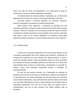 41


teriam uma visão do mundo, não fragmentada e sim relacionando as áreas do
conhecimento e as mais variadas problemáticas enfrentadas.
       A sociedade assiste de maneira perplexa a implicações que o conhecimento
fragmentado tem trazido para o ensino e como estas modificações sociais têm
       provocado grandes e profundas alterações nos processos educativos,
gerando na educação um processo em constante transformação.
       Diante dessas novas exigências, o profissional da educação tem sido
duramente questionado e criticado, quanto ao papel exercido dentro desse processo
educativo. Cobra-se do educador uma nova postura profissional capaz de enfrentar
as exigências e desafios propostos por essa sociedade. De que maneira a educação
deve reagir a essas leis do mercado globalizado? Ao tentarmos aceitar essas
exigências estaríamos perdendo o rumo do processo educacional e seus objetivos?




3.3.4.1 Desafio escolar




       A escola tem na educação fragmentada um de seus grandes desafios, já que
a excessiva especialização está sendo rejeitada pela sociedade, reclamando por
soluções para problemas que foram gerados pelo desenvolvimento, os quais a
escola não consegue resolver. Essas preocupações colocam em pauta discussões
que remontam as bases do paradigma positivista, que influenciou, já no século XIX,
profundamente todas as áreas do conhecimento, principalmente na educação em
ciências.      Contra    este   paradigma   segmentário   emerge   o   paradigma   da
interdisciplinaridade.
       No meio em que estamos inseridos, há a necessidade da resolução de
problemas que envolvam muitas áreas do conhecimento, exigindo-se do profissional
um pensamento de uma maneira globalizada, não havendo espaço para indivíduos
exclusivamente fragmentários, esse profissional deve aprender desde sua formação
a ter uma visão interdisciplinar do mundo, e nesse ambiente, não há espaço para um
aprendizado fragmentado. Com isso não se quer disser que sejamos contra a
disciplinaridade, mas que se deve promover uma relação dialógica entre as
disciplinas.
 