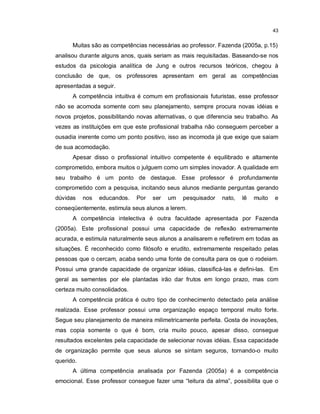 43


      Muitas são as competências necessárias ao professor. Fazenda (2005a, p.15)
analisou durante alguns anos, quais seriam as mais requisitadas. Baseando-se nos
estudos da psicologia analítica de Jung e outros recursos teóricos, chegou à
conclusão de que, os professores apresentam em geral as competências
apresentadas a seguir.
      A competência intuitiva é comum em profissionais futuristas, esse professor
não se acomoda somente com seu planejamento, sempre procura novas idéias e
novos projetos, possibilitando novas alternativas, o que diferencia seu trabalho. As
vezes as instituições em que este profissional trabalha não conseguem perceber a
ousadia inerente como um ponto positivo, isso as incomoda já que exige que saiam
de sua acomodação.
      Apesar disso o profissional intuitivo competente é equilibrado e altamente
comprometido, embora muitos o julguem como um simples inovador. A qualidade em
seu trabalho é um ponto de destaque. Esse professor é profundamente
comprometido com a pesquisa, incitando seus alunos mediante perguntas gerando
dúvidas    nos   educandos.   Por   ser   um    pesquisador   nato,   lê   muito   e
conseqüentemente, estimula seus alunos a lerem.
      A competência intelectiva é outra faculdade apresentada por Fazenda
(2005a). Este profissional possui uma capacidade de reflexão extremamente
acurada, e estimula naturalmente seus alunos a analisarem e refletirem em todas as
situações. É reconhecido como filósofo e erudito, extremamente respeitado pelas
pessoas que o cercam, acaba sendo uma fonte de consulta para os que o rodeiam.
Possui uma grande capacidade de organizar idéias, classificá-las e defini-las. Em
geral as sementes por ele plantadas irão dar frutos em longo prazo, mas com
certeza muito consolidados.
      A competência prática é outro tipo de conhecimento detectado pela análise
realizada. Esse professor possui uma organização espaço temporal muito forte.
Segue seu planejamento de maneira milimetricamente perfeita. Gosta de inovações,
mas copia somente o que é bom, cria muito pouco, apesar disso, consegue
resultados excelentes pela capacidade de selecionar novas idéias. Essa capacidade
de organização permite que seus alunos se sintam seguros, tornando-o muito
querido.
      A última competência analisada por Fazenda (2005a) é a competência
emocional. Esse professor consegue fazer uma “leitura da alma”, possibilita que o
 