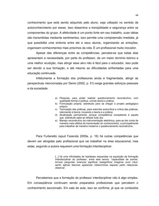 44


conhecimento que está sendo adquirido pelo aluno, seja utilizado no sentido de
autoconhecimento por esses. Isso dissemina a tranqüilidade e segurança entre os
componentes do grupo. A afetividade é um ponto forte em seu trabalho, suas idéias
são transmitidas mediante sentimentos, isso permite uma compreensão imediata, já
que possibilita uma sintonia entre ele e seus alunos, organizando as emoções,
organizam conhecimentos mais próximos da vida. É um profissional muito inovador.
      Apesar das diferenças entre as competências, percebe-se que todas elas
apresentam a necessidade, por parte do professor, de um maior domínio teórico e
uma melhor erudição, mas atingir esse alvo não é fácil para o educador, isso pode
ser devido a sua formação, e até mesmo as dificuldades enfrentadas para uma
educação continuada.
      Infelizmente a formação dos professores ainda é fragmentada, atingir as
perspectivas mencionadas por Demo (2002, p. 51) exige grandes esforços pessoais
e da sociedade:


                    a) Pesquisa, para poder realizar questionamento reconstrutivo, com
                       qualidade formal e política, unindo teoria e prática;
                    b) Formulação própria, sobretudo para se chegar a projeto pedagógico
                       próprio;
                    c) Teorização das práticas, para exercitar autocrítica e crítica das práticas,
                       retornando à teoria, inovando a teoria e a prática;
                    d) Atualização permanente, porque competência competente é aquela
                       que, sobretudo sabe se refazer todo dia;
                    e) Manejo reconstrutivo da instrumentação eletrônica, para se dar conta de
                       maneira mais efetiva da transmissão do conhecimento, e principalmente
                       para trabalhar de maneira moderna o questionamento reconstrutivo.



      Para Furlanetto (apud Fazenda 2005a, p. 18) há outras competências que
devem ser atingidas pelo profissional que vai trabalhar na área educacional, mas
estas, segundo a autora requerem uma formação interdisciplinar.


                    [...] há uma infinidades de hipóteses requeridas na aquisição da formação
                    interdisciplinar do professor, entre elas temos: “capacidade de sonhar,
                    brincar, perguntar, vivenciar, significar, ressignificar, imaginar, ouvir, intuir,
                    sentir, aplicar, fascinar, apaixonar, indiscriminar, esperar, partir, relacionar,
                    observar.



      Percebemos que a formação do professor interdisciplinar não é algo simples.
Em conseqüência continuam sendo preparados profissionais que percebem o
conhecimento seccionado. Em sala de aula, isso se confirma, já que os conteúdos
 